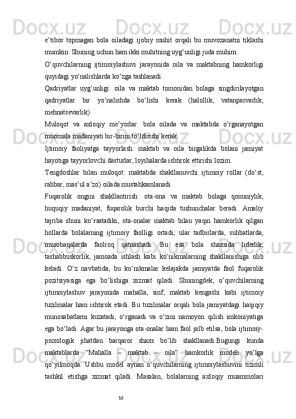 16e’tibor   topmagan   bola   oiladagi   ijobiy   muhit   orqali   bu   muvozanatni   tiklashi
mumkin. Shuning uchun ham ikki muhitning uyg‘unligi juda muhim.
O‘quvchilarning   ijtimoiylashuvi   jarayonida   oila   va   maktabning   hamkorligi
quyidagi yo‘nalishlarda ko‘zga tashlanadi
Qadriyatlar   uyg‘unligi:   oila   va   maktab   tomonidan   bolaga   singdirilayotgan
qadriyatlar   bir   yo‘nalishda   bo‘lishi   kerak   (halollik,   vatanparvarlik,
mehnatsevarlik).
Muloqot   va   axloqiy   me’yorlar:   bola   oilada   va   maktabda   o‘rganayotgan
muomala madaniyati bir-birini to‘ldirishi kerak.
Ijtimoiy   faoliyatga   tayyorlash:   maktab   va   oila   birgalikda   bolani   jamiyat
hayotiga tayyorlovchi dasturlar, loyihalarda ishtirok ettirishi lozim.
Tengdoshlar   bilan   muloqot:   maktabda   shakllanuvchi   ijtimoiy   rollar   (do‘st,
rahbar, mas’ul a’zo) oilada mustahkamlanadi.
Fuqarolik   ongini   shakllantirish:   ota-ona   va   maktab   bolaga   qonuniylik,
huquqiy   madaniyat,   fuqarolik   burchi   haqida   tushunchalar   beradi.   Amaliy
tajriba   shuni   ko‘rsatadiki,   ota-onalar   maktab   bilan   yaqin   hamkorlik   qilgan
hollarda   bolalarning   ijtimoiy   faolligi   ortadi,   ular   tadbirlarda,   suhbatlarda,
musobaqalarda   faolroq   qatnashadi.   Bu   esa   bola   shaxsida   liderlik,
tashabbuskorlik,   jamoada   ishlash   kabi   ko‘nikmalarning   shakllanishiga   olib
keladi.   O‘z   navbatida,   bu   ko‘nikmalar   kelajakda   jamiyatda   faol   fuqarolik
pozitsiyasiga   ega   bo‘lishiga   xizmat   qiladi.   Shuningdek,   o‘quvchilarning
ijtimoiylashuv   jarayonida   mahalla,   sinf,   maktab   kengashi   kabi   ijtimoiy
tuzilmalar   ham   ishtirok   etadi.   Bu   tuzilmalar   orqali   bola   jamiyatdagi   haqiqiy
munosabatlarni   kuzatadi,   o‘rganadi   va   o‘zini   namoyon   qilish   imkoniyatiga
ega bo‘ladi. Agar bu jarayonga ota-onalar ham faol jalb etilsa, bola ijtimoiy-
psixologik   jihatdan   barqaror   shaxs   bo‘lib   shakllanadi.Bugungi   kunda
maktablarda   “Mahalla   –   maktab   –   oila”   hamkorlik   modeli   yo‘lga
qo‘yilmoqda.   Ushbu   model   aynan   o‘quvchilarning   ijtimoiylashuvini   tizimli
tashkil   etishga   xizmat   qiladi.   Masalan,   bolalarning   axloqiy   muammolari 