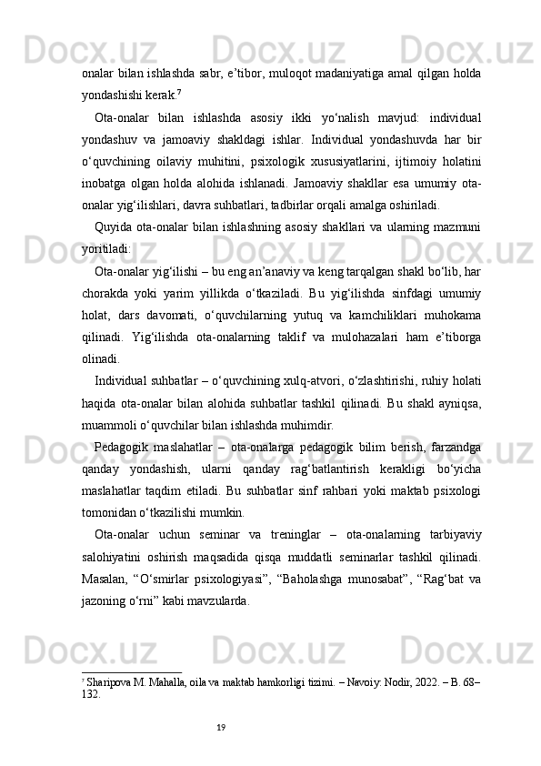 19onalar bilan ishlashda sabr, e’tibor, muloqot madaniyatiga amal qilgan holda
yondashishi kerak. 7
Ota-onalar   bilan   ishlashda   asosiy   ikki   yo‘nalish   mavjud:   individual
yondashuv   va   jamoaviy   shakldagi   ishlar.   Individual   yondashuvda   har   bir
o‘quvchining   oilaviy   muhitini,   psixologik   xususiyatlarini,   ijtimoiy   holatini
inobatga   olgan   holda   alohida   ishlanadi.   Jamoaviy   shakllar   esa   umumiy   ota-
onalar yig‘ilishlari, davra suhbatlari, tadbirlar orqali amalga oshiriladi.
Quyida   ota-onalar   bilan   ishlashning   asosiy   shakllari   va   ularning   mazmuni
yoritiladi:
Ota-onalar yig‘ilishi – bu eng an’anaviy va keng tarqalgan shakl bo‘lib, har
chorakda   yoki   yarim   yillikda   o‘tkaziladi.   Bu   yig‘ilishda   sinfdagi   umumiy
holat,   dars   davomati,   o‘quvchilarning   yutuq   va   kamchiliklari   muhokama
qilinadi.   Yig‘ilishda   ota-onalarning   taklif   va   mulohazalari   ham   e’tiborga
olinadi.
Individual suhbatlar – o‘quvchining xulq-atvori, o‘zlashtirishi, ruhiy holati
haqida   ota-onalar   bilan   alohida   suhbatlar   tashkil   qilinadi.   Bu   shakl   ayniqsa,
muammoli o‘quvchilar bilan ishlashda muhimdir.
Pedagogik   maslahatlar   –   ota-onalarga   pedagogik   bilim   berish,   farzandga
qanday   yondashish,   ularni   qanday   rag‘batlantirish   kerakligi   bo‘yicha
maslahatlar   taqdim   etiladi.   Bu   suhbatlar   sinf   rahbari   yoki   maktab   psixologi
tomonidan o‘tkazilishi mumkin.
Ota-onalar   uchun   seminar   va   treninglar   –   ota-onalarning   tarbiyaviy
salohiyatini   oshirish   maqsadida   qisqa   muddatli   seminarlar   tashkil   qilinadi.
Masalan,   “O‘smirlar   psixologiyasi”,   “Baholashga   munosabat”,   “Rag‘bat   va
jazoning o‘rni” kabi mavzularda.
7
  Sharipova M. Mahalla, oila va maktab hamkorligi tizimi. – Navoiy: Nodir, 2022. – B. 68–
132. 