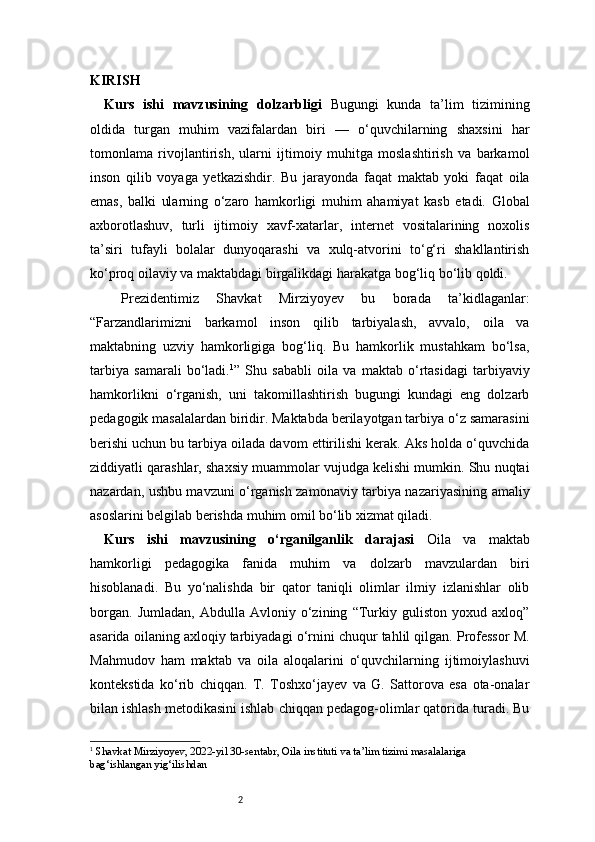 2KIRISH 
Kurs   ishi   mavzusining   dolzarbligi   Bugungi   kunda   ta’lim   tizimining
oldida   turgan   muhim   vazifalardan   biri   —   o‘quvchilarning   shaxsini   har
tomonlama   rivojlantirish,   ularni   ijtimoiy   muhitga   moslashtirish   va   barkamol
inson   qilib   voyaga   yetkazishdir.   Bu   jarayonda   faqat   maktab   yoki   faqat   oila
emas,   balki   ularning   o‘zaro   hamkorligi   muhim   ahamiyat   kasb   etadi.   Global
axborotlashuv,   turli   ijtimoiy   xavf-xatarlar,   internet   vositalarining   noxolis
ta’siri   tufayli   bolalar   dunyoqarashi   va   xulq-atvorini   to‘g‘ri   shakllantirish
ko‘proq oilaviy va maktabdagi birgalikdagi harakatga bog‘liq bo‘lib qoldi. 
  Prezidentimiz   Shavkat   Mirziyoyev   bu   borada   ta’kidlaganlar:
“Farzandlarimizni   barkamol   inson   qilib   tarbiyalash,   avvalo,   oila   va
maktabning   uzviy   hamkorligiga   bog‘liq.   Bu   hamkorlik   mustahkam   bo‘lsa,
tarbiya   samarali   bo‘ladi. 1
”   Shu   sababli   oila   va   maktab   o‘rtasidagi   tarbiyaviy
hamkorlikni   o‘rganish,   uni   takomillashtirish   bugungi   kundagi   eng   dolzarb
pedagogik masalalardan biridir. Maktabda berilayotgan tarbiya o‘z samarasini
berishi uchun bu tarbiya oilada davom ettirilishi kerak. Aks holda o‘quvchida
ziddiyatli qarashlar, shaxsiy muammolar vujudga kelishi mumkin. Shu nuqtai
nazardan, ushbu mavzuni o‘rganish zamonaviy tarbiya nazariyasining amaliy
asoslarini belgilab berishda muhim omil bo‘lib xizmat qiladi.
Kurs   ishi   mavzusining   o‘rganilganlik   darajasi   Oila   va   maktab
hamkorligi   pedagogika   fanida   muhim   va   dolzarb   mavzulardan   biri
hisoblanadi.   Bu   yo‘nalishda   bir   qator   taniqli   olimlar   ilmiy   izlanishlar   olib
borgan.   Jumladan,   Abdulla   Avloniy   o‘zining   “Turkiy   guliston   yoxud   axloq”
asarida oilaning axloqiy tarbiyadagi o‘rnini chuqur tahlil qilgan. Professor M.
Mahmudov   ham   maktab   va   oila   aloqalarini   o‘quvchilarning   ijtimoiylashuvi
kontekstida   ko‘rib   chiqqan.   T.   Toshxo‘jayev   va   G.   Sattorova   esa   ota-onalar
bilan ishlash metodikasini ishlab chiqqan pedagog-olimlar qatorida turadi. Bu
1
  Shavkat Mirziyoyev, 2022-yil 30-sentabr, Oila instituti va ta’lim tizimi masalalariga 
bag‘ishlangan yig‘ilishdan 