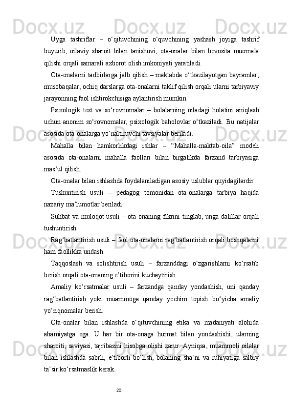 20Uyga   tashriflar   –   o‘qituvchining   o‘quvchining   yashash   joyiga   tashrif
buyurib,   oilaviy   sharoit   bilan   tanishuvi,   ota-onalar   bilan   bevosita   muomala
qilishi orqali samarali axborot olish imkoniyati yaratiladi.
Ota-onalarni  tadbirlarga jalb qilish – maktabda o‘tkazilayotgan bayramlar,
musobaqalar, ochiq darslarga ota-onalarni taklif qilish orqali ularni tarbiyaviy
jarayonning faol ishtirokchisiga aylantirish mumkin.
Psixologik   test   va   so‘rovnomalar   –   bolalarning   oiladagi   holatini   aniqlash
uchun anonim  so‘rovnomalar, psixologik baholovlar  o‘tkaziladi. Bu natijalar
asosida ota-onalarga yo‘naltiruvchi tavsiyalar beriladi.
Mahalla   bilan   hamkorlikdagi   ishlar   –   “Mahalla-maktab-oila”   modeli
asosida   ota-onalarni   mahalla   faollari   bilan   birgalikda   farzand   tarbiyasiga
mas’ul qilish.
Ota-onalar bilan ishlashda foydalaniladigan asosiy uslublar quyidagilardir:
Tushuntirish   usuli   –   pedagog   tomonidan   ota-onalarga   tarbiya   haqida
nazariy ma’lumotlar beriladi.
Suhbat  va muloqot  usuli  – ota-onaning fikrini  tinglab,  unga dalillar  orqali
tushuntirish
Rag‘batlantirish usuli – faol ota-onalarni rag‘batlantirish orqali boshqalarni
ham faollikka undash.
Taqqoslash   va   solishtirish   usuli   –   farzanddagi   o‘zgarishlarni   ko‘rsatib
berish orqali ota-onaning e’tiborini kuchaytirish.
Amaliy   ko‘rsatmalar   usuli   –   farzandga   qanday   yondashish,   uni   qanday
rag‘batlantirish   yoki   muammoga   qanday   yechim   topish   bo‘yicha   amaliy
yo‘riqnomalar berish.
Ota-onalar   bilan   ishlashda   o‘qituvchining   etika   va   madaniyati   alohida
ahamiyatga   ega.   U   har   bir   ota-onaga   hurmat   bilan   yondashishi,   ularning
sharoiti, saviyasi, tajribasini hisobga olishi zarur. Ayniqsa, muammoli oilalar
bilan   ishlashda   sabrli,   e’tiborli   bo‘lish,   bolaning   sha’ni   va   ruhiyatiga   salbiy
ta’sir ko‘rsatmaslik kerak. 