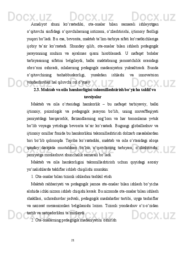 21Amaliyot   shuni   ko‘rsatadiki,   ota-onalar   bilan   samarali   ishlayotgan
o‘qituvchi   sinfidagi   o‘quvchilarning   intizomi,   o‘zlashtirishi,   ijtimoiy   faolligi
yuqori bo‘ladi. Bu esa, bevosita, maktab ta’lim-tarbiya sifati ko‘rsatkichlariga
ijobiy   ta’sir   ko‘rsatadi.   Shunday   qilib,   ota-onalar   bilan   ishlash   pedagogik
jarayonning   muhim   va   ajralmas   qismi   hisoblanadi.   U   nafaqat   bolalar
tarbiyasining   sifatini   belgilaydi,   balki   maktabning   jamoatchilik   orasidagi
obro‘sini   oshiradi,   oilalarning   pedagogik   madaniyatini   yuksaltiradi.   Bunda
o‘qituvchining   tashabbuskorligi,   yurakdan   ishlashi   va   innovatsion
yondashuvlari hal qiluvchi rol o‘ynay
2.3. Maktab va oila hamkorligini takomillashtirish bo‘yicha taklif va
tavsiyalar
Maktab   va   oila   o‘rtasidagi   hamkorlik   –   bu   nafaqat   tarbiyaviy,   balki
ijtimoiy,   psixologik   va   pedagogik   jarayon   bo‘lib,   uning   muvaffaqiyati
jamiyatdagi   barqarorlik,   farzandlarning   sog‘lom   va   har   tomonlama   yetuk
bo‘lib   voyaga   yetishiga   bevosita   ta’sir   ko‘rsatadi.   Bugungi   globallashuv   va
ijtimoiy omillar fonida bu hamkorlikni takomillashtirish dolzarb masalalardan
biri   bo‘lib   qolmoqda.   Tajriba   ko‘rsatadiki,   maktab   va   oila   o‘rtasidagi   aloqa
qanday   darajada   mustahkam   bo‘lsa,   o‘quvchining   tarbiyasi,   o‘zlashtirishi,
jamiyatga moslashuvi shunchalik samarali bo‘ladi.
Maktab   va   oila   hamkorligini   takomillashtirish   uchun   quyidagi   asosiy
yo‘nalishlarda takliflar ishlab chiqilishi mumkin:
1. Ota-onalar bilan tizimli ishlashni tashkil etish
Maktab   rahbariyati   va   pedagogik   jamoa   ota-onalar   bilan   ishlash   bo‘yicha
alohida ichki nizom ishlab chiqishi kerak. Bu nizomda ota-onalar bilan ishlash
shakllari,   uchrashuvlar   jadvali,   pedagogik   maslahatlar   tartibi,   uyga   tashriflar
va   nazorat   mexanizmlari   belgilanishi   lozim.   Tizimli   yondashuv   o‘z-o‘zidan
tartib va natijadorlikni ta’minlaydi.
2. Ota-onalarning pedagogik madaniyatini oshirish 