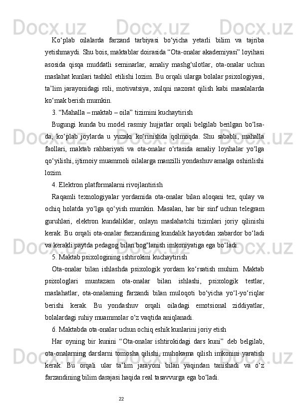 22Ko‘plab   oilalarda   farzand   tarbiyasi   bo‘yicha   yetarli   bilim   va   tajriba
yetishmaydi. Shu bois, maktablar doirasida “Ota-onalar akademiyasi” loyihasi
asosida   qisqa   muddatli   seminarlar,   amaliy   mashg‘ulotlar,   ota-onalar   uchun
maslahat kunlari tashkil etilishi lozim. Bu orqali ularga bolalar psixologiyasi,
ta’lim   jarayonidagi   roli,   motivatsiya,   xulqni   nazorat   qilish   kabi   masalalarda
ko‘mak berish mumkin.
3. “Mahalla – maktab – oila” tizimini kuchaytirish
Bugungi   kunda   bu   model   rasmiy   hujjatlar   orqali   belgilab   berilgan   bo‘lsa-
da,   ko‘plab   joylarda   u   yuzaki   ko‘rinishda   qolmoqda.   Shu   sababli,   mahalla
faollari,   maktab   rahbariyati   va   ota-onalar   o‘rtasida   amaliy   loyihalar   yo‘lga
qo‘yilishi, ijtimoiy muammoli oilalarga manzilli yondashuv amalga oshirilishi
lozim.
4. Elektron platformalarni rivojlantirish
Raqamli   texnologiyalar   yordamida   ota-onalar   bilan   aloqani   tez,   qulay   va
ochiq   holatda   yo‘lga   qo‘yish   mumkin.   Masalan,   har   bir   sinf   uchun   telegram
guruhlari,   elektron   kundaliklar,   onlayn   maslahatchi   tizimlari   joriy   qilinishi
kerak. Bu orqali ota-onalar farzandining kundalik hayotidan xabardor bo‘ladi
va kerakli paytda pedagog bilan bog‘lanish imkoniyatiga ega bo‘ladi.
5. Maktab psixologining ishtirokini kuchaytirish
Ota-onalar   bilan   ishlashda   psixologik   yordam   ko‘rsatish   muhim.   Maktab
psixologlari   muntazam   ota-onalar   bilan   ishlashi,   psixologik   testlar,
maslahatlar,   ota-onalarning   farzandi   bilan   muloqoti   bo‘yicha   yo‘l-yo‘riqlar
berishi   kerak.   Bu   yondashuv   orqali   oiladagi   emotsional   ziddiyatlar,
bolalardagi ruhiy muammolar o‘z vaqtida aniqlanadi.
6. Maktabda ota-onalar uchun ochiq eshik kunlarini joriy etish
Har   oyning   bir   kunini   “Ota-onalar   ishtirokidagi   dars   kuni”   deb   belgilab,
ota-onalarning  darslarni  tomosha   qilishi,   muhokama  qilish  imkonini   yaratish
kerak.   Bu   orqali   ular   ta’lim   jarayoni   bilan   yaqindan   tanishadi   va   o‘z
farzandining bilim darajasi haqida real tasavvurga ega bo‘ladi. 