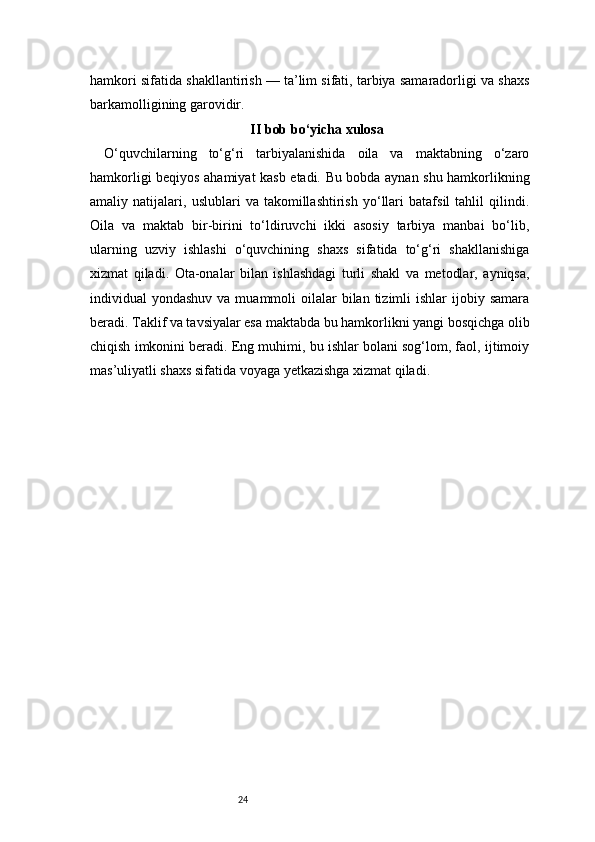 24hamkori sifatida shakllantirish — ta’lim sifati, tarbiya samaradorligi va shaxs
barkamolligining garovidir.
II bob bo‘yicha xulosa
O‘quvchilarning   to‘g‘ri   tarbiyalanishida   oila   va   maktabning   o‘zaro
hamkorligi beqiyos ahamiyat kasb etadi. Bu bobda aynan shu hamkorlikning
amaliy   natijalari,   uslublari   va   takomillashtirish   yo‘llari   batafsil   tahlil   qilindi.
Oila   va   maktab   bir-birini   to‘ldiruvchi   ikki   asosiy   tarbiya   manbai   bo‘lib,
ularning   uzviy   ishlashi   o‘quvchining   shaxs   sifatida   to‘g‘ri   shakllanishiga
xizmat   qiladi.   Ota-onalar   bilan   ishlashdagi   turli   shakl   va   metodlar,   ayniqsa,
individual  yondashuv  va  muammoli  oilalar  bilan  tizimli  ishlar   ijobiy  samara
beradi. Taklif va tavsiyalar esa maktabda bu hamkorlikni yangi bosqichga olib
chiqish imkonini beradi. Eng muhimi, bu ishlar bolani sog‘lom, faol, ijtimoiy
mas’uliyatli shaxs sifatida voyaga yetkazishga xizmat qiladi. 