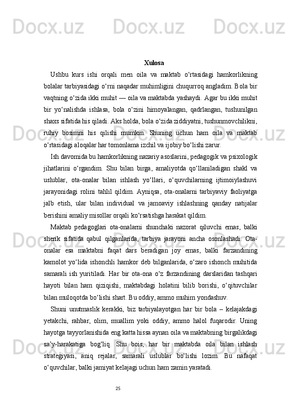 25 Xulosa 
Ushbu   kurs   ishi   orqali   men   oila   va   maktab   o‘rtasidagi   hamkorlikning
bolalar tarbiyasidagi o‘rni naqadar muhimligini chuqurroq angladim. Bola bir
vaqtning o‘zida ikki muhit — oila va maktabda yashaydi. Agar bu ikki muhit
bir   yo‘nalishda   ishlasa,   bola   o‘zini   himoyalangan,   qadrlangan,   tushunilgan
shaxs sifatida his qiladi. Aks holda, bola o‘zida ziddiyatni, tushunmovchilikni,
ruhiy   bosimni   his   qilishi   mumkin.   Shuning   uchun   ham   oila   va   maktab
o‘rtasidagi aloqalar har tomonlama izchil va ijobiy bo‘lishi zarur.
Ish davomida bu hamkorlikning nazariy asoslarini, pedagogik va psixologik
jihatlarini   o‘rgandim.   Shu   bilan   birga,   amaliyotda   qo‘llaniladigan   shakl   va
uslublar,   ota-onalar   bilan   ishlash   yo‘llari,   o‘quvchilarning   ijtimoiylashuvi
jarayonidagi   rolini   tahlil   qildim.   Ayniqsa,   ota-onalarni   tarbiyaviy   faoliyatga
jalb   etish,   ular   bilan   individual   va   jamoaviy   ishlashning   qanday   natijalar
berishini amaliy misollar orqali ko‘rsatishga harakat qildim.
Maktab   pedagoglari   ota-onalarni   shunchaki   nazorat   qiluvchi   emas,   balki
sherik   sifatida   qabul   qilganlarida,   tarbiya   jarayoni   ancha   osonlashadi.   Ota-
onalar   esa   maktabni   faqat   dars   beradigan   joy   emas,   balki   farzandining
kamolot   yo‘lida  ishonchli   hamkor   deb   bilganlarida,  o‘zaro  ishonch   muhitida
samarali   ish   yuritiladi.   Har   bir   ota-ona   o‘z   farzandining   darslaridan   tashqari
hayoti   bilan   ham   qiziqishi,   maktabdagi   holatini   bilib   borishi,   o‘qituvchilar
bilan muloqotda bo‘lishi shart. Bu oddiy, ammo muhim yondashuv.
Shuni   unutmaslik   kerakki,   biz   tarbiyalayotgan   har   bir   bola   –   kelajakdagi
yetakchi,   rahbar,   olim,   muallim   yoki   oddiy,   ammo   halol   fuqarodir.   Uning
hayotga tayyorlanishida eng katta hissa aynan oila va maktabning birgalikdagi
sa’y-harakatiga   bog‘liq.   Shu   bois,   har   bir   maktabda   oila   bilan   ishlash
strategiyasi,   aniq   rejalar,   samarali   uslublar   bo‘lishi   lozim.   Bu   nafaqat
o‘quvchilar, balki jamiyat kelajagi uchun ham zamin yaratadi. 