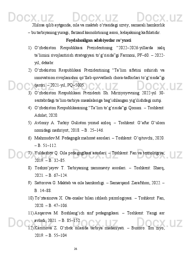 26Xulosa qilib aytganda, oila va maktab o‘rtasidagi uzviy, samarali hamkorlik
– bu tarbiyaning yuragi, farzand kamolotining asosi, kelajakning kafolatidir.
Foydalanilgan adabiyotlar ro‘yxati
1) O‘zbekiston   Respublikasi   Prezidentining   “2022–2026-yillarda   xalq
ta’limini rivojlantirish strategiyasi to‘g‘risida”gi Farmoni, PF–60. – 2022-
yil, dekabr.
2) O‘zbekiston   Respublikasi   Prezidentining   “Ta’lim   sifatini   oshirish   va
innovatsion rivojlanishni qo‘llab-quvvatlash chora-tadbirlari to‘g‘risida”gi
qarori. – 2021-yil, PQ–5005.
3) O‘zbekiston   Respublikasi   Prezidenti   Sh.   Mirziyoyevning   2022-yil   30-
sentabrdagi ta’lim-tarbiya masalalariga bag‘ishlangan yig‘ilishdagi nutqi.
4) O‘zbekiston Respublikasining “Ta’lim to‘g‘risida”gi Qonuni. – Toshkent:
Adolat, 2020.
5) Avloniy   A.   Turkiy   Guliston   yoxud   axloq.   –   Toshkent:   G‘afur   G‘ulom
nomidagi nashriyot, 2018. – B. 25–146.
6) Mahmudov M. Pedagogik mahorat asoslari. – Toshkent: O‘qituvchi, 2020.
– B. 51–112.
7) Yuldashev Q. Oila pedagogikasi asoslari. – Toshkent: Fan va texnologiya,
2019. – B. 32–85.
8) Toshxo‘jayev   T.   Tarbiyaning   zamonaviy   asoslari.   –   Toshkent:   Sharq,
2021. – B. 67–124.
9) Sattorova G. Maktab va oila hamkorligi. – Samarqand: Zarafshon, 2022. –
B. 14–88.
10) To‘xtasinova X. Ota-onalar  bilan ishlash  psixologiyasi. – Toshkent:  Fan,
2020. – B. 47–106.
11) Asqarova   M.   Boshlang‘ich   sinf   pedagogikasi.   –   Toshkent:   Yangi   asr
avlodi, 2021. – B. 85–152.
12) Karimova   Z.   O‘zbek   oilasida   tarbiya   madaniyati.   –   Buxoro:   Ilm   ziyo,
2019. – B. 55–104 