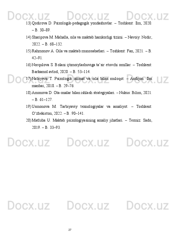 2713) Qodirova D. Psixologik-pedagogik yondashuvlar. – Toshkent:  Ilm, 2020.
– B. 30–89.
14) Sharipova M. Mahalla, oila va maktab hamkorligi tizimi. – Navoiy: Nodir,
2022. – B. 68–132.
15) Rahmonov A. Oila va maktab munosabatlari. – Toshkent: Fan, 2021. – B.
42–91.
16) Norqulova S. Bolani ijtimoiylashuviga ta’sir etuvchi omillar. – Toshkent:
Barkamol avlod, 2020. – B. 53–114.
17) Nabiyeva   T.   Psixologik   xizmat   va   oila   bilan   muloqot.   –   Andijon:   Ilm
manbai, 2018. – B. 29–76.
18) Amonova D. Ota-onalar bilan ishlash strategiyalari. – Nukus: Bilim, 2021.
– B. 61–127.
19) Usmonova   M.   Tarbiyaviy   texnologiyalar   va   amaliyot.   –   Toshkent:
O‘zbekiston, 2022. – B. 90–141.
20) Matluba   U.   Maktab   psixologiyasining   amaliy   jihatlari.   –   Termiz:   Sado,
2019. – B. 33–93. 