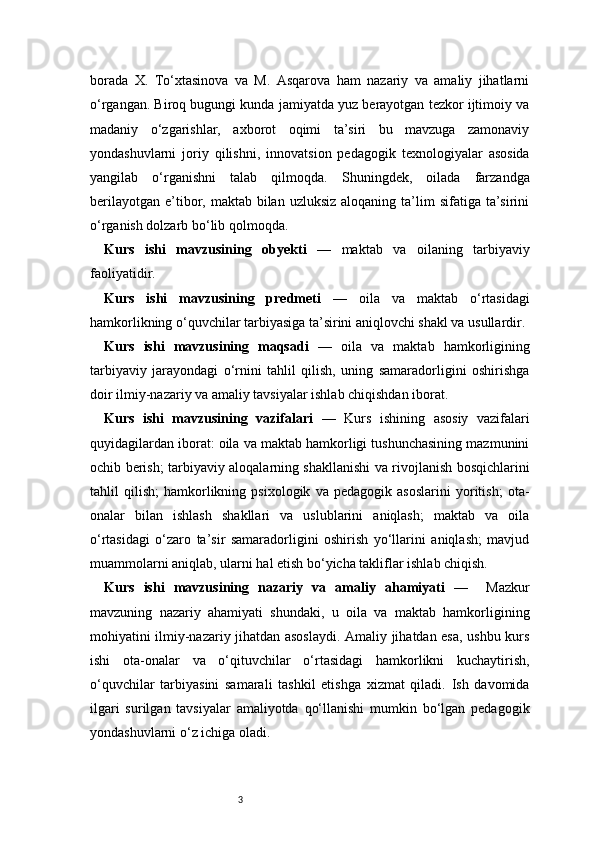 3borada   X.   To‘xtasinova   va   M.   Asqarova   ham   nazariy   va   amaliy   jihatlarni
o‘rgangan. Biroq bugungi kunda jamiyatda yuz berayotgan tezkor ijtimoiy va
madaniy   o‘zgarishlar,   axborot   oqimi   ta’siri   bu   mavzuga   zamonaviy
yondashuvlarni   joriy   qilishni,   innovatsion   pedagogik   texnologiyalar   asosida
yangilab   o‘rganishni   talab   qilmoqda.   Shuningdek,   oilada   farzandga
berilayotgan  e’tibor,  maktab bilan  uzluksiz  aloqaning  ta’lim   sifatiga ta’sirini
o‘rganish dolzarb bo‘lib qolmoqda.
Kurs   ishi   mavzusining   obyekti   —   maktab   va   oilaning   tarbiyaviy
faoliyatidir.
Kurs   ishi   mavzusining   predmeti   —   oila   va   maktab   o‘rtasidagi
hamkorlikning o‘quvchilar tarbiyasiga ta’sirini aniqlovchi shakl va usullardir.
Kurs   ishi   mavzusining   maqsadi   —   oila   va   maktab   hamkorligining
tarbiyaviy   jarayondagi   o‘rnini   tahlil   qilish,   uning   samaradorligini   oshirishga
doir ilmiy-nazariy va amaliy tavsiyalar ishlab chiqishdan iborat.
Kurs   ishi   mavzusining   vazifalari   —   Kurs   ishining   asosiy   vazifalari
quyidagilardan iborat: oila va maktab hamkorligi tushunchasining mazmunini
ochib berish; tarbiyaviy aloqalarning shakllanishi va rivojlanish bosqichlarini
tahlil   qilish;   hamkorlikning   psixologik   va   pedagogik   asoslarini   yoritish;   ota-
onalar   bilan   ishlash   shakllari   va   uslublarini   aniqlash;   maktab   va   oila
o‘rtasidagi   o‘zaro   ta’sir   samaradorligini   oshirish   yo‘llarini   aniqlash;   mavjud
muammolarni aniqlab, ularni hal etish bo‘yicha takliflar ishlab chiqish.
Kurs   ishi   mavzusining   nazariy   va   amaliy   ahamiyati   —     Mazkur
mavzuning   nazariy   ahamiyati   shundaki,   u   oila   va   maktab   hamkorligining
mohiyatini ilmiy-nazariy jihatdan asoslaydi. Amaliy jihatdan esa, ushbu kurs
ishi   ota-onalar   va   o‘qituvchilar   o‘rtasidagi   hamkorlikni   kuchaytirish,
o‘quvchilar   tarbiyasini   samarali   tashkil   etishga   xizmat   qiladi.   Ish   davomida
ilgari   surilgan   tavsiyalar   amaliyotda   qo‘llanishi   mumkin   bo‘lgan   pedagogik
yondashuvlarni o‘z ichiga oladi. 
