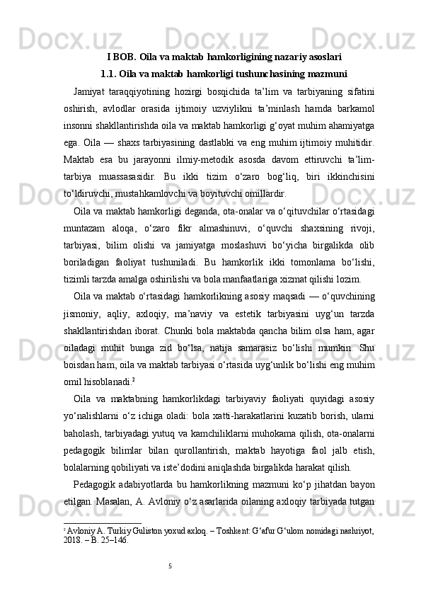 5I BOB. Oila va maktab hamkorligining nazariy asoslari
1.1. Oila va maktab hamkorligi tushunchasining mazmuni
Jamiyat   taraqqiyotining   hozirgi   bosqichida   ta’lim   va   tarbiyaning   sifatini
oshirish,   avlodlar   orasida   ijtimoiy   uzviylikni   ta’minlash   hamda   barkamol
insonni shakllantirishda oila va maktab hamkorligi g‘oyat muhim ahamiyatga
ega.   Oila   —   shaxs   tarbiyasining   dastlabki   va   eng   muhim   ijtimoiy   muhitidir.
Maktab   esa   bu   jarayonni   ilmiy-metodik   asosda   davom   ettiruvchi   ta’lim-
tarbiya   muassasasidir.   Bu   ikki   tizim   o‘zaro   bog‘liq,   biri   ikkinchisini
to‘ldiruvchi, mustahkamlovchi va boyituvchi omillardir.
Oila va maktab hamkorligi deganda, ota-onalar va o‘qituvchilar o‘rtasidagi
muntazam   aloqa,   o‘zaro   fikr   almashinuvi,   o‘quvchi   shaxsining   rivoji,
tarbiyasi,   bilim   olishi   va   jamiyatga   moslashuvi   bo‘yicha   birgalikda   olib
boriladigan   faoliyat   tushuniladi.   Bu   hamkorlik   ikki   tomonlama   bo‘lishi,
tizimli tarzda amalga oshirilishi va bola manfaatlariga xizmat qilishi lozim.
Oila va maktab o‘rtasidagi hamkorlikning asosiy maqsadi — o‘quvchining
jismoniy,   aqliy,   axloqiy,   ma’naviy   va   estetik   tarbiyasini   uyg‘un   tarzda
shakllantirishdan  iborat.  Chunki   bola maktabda  qancha  bilim  olsa   ham, agar
oiladagi   muhit   bunga   zid   bo‘lsa,   natija   samarasiz   bo‘lishi   mumkin.   Shu
boisdan ham, oila va maktab tarbiyasi o‘rtasida uyg‘unlik bo‘lishi eng muhim
omil hisoblanadi. 2
Oila   va   maktabning   hamkorlikdagi   tarbiyaviy   faoliyati   quyidagi   asosiy
yo‘nalishlarni   o‘z   ichiga   oladi:   bola   xatti-harakatlarini   kuzatib   borish,   ularni
baholash, tarbiyadagi yutuq va kamchiliklarni muhokama qilish, ota-onalarni
pedagogik   bilimlar   bilan   qurollantirish,   maktab   hayotiga   faol   jalb   etish,
bolalarning qobiliyati va iste’dodini aniqlashda birgalikda harakat qilish.
Pedagogik   adabiyotlarda   bu   hamkorlikning   mazmuni   ko‘p   jihatdan   bayon
etilgan. Masalan, A. Avloniy o‘z asarlarida oilaning axloqiy tarbiyada tutgan
2
  Avloniy A. Turkiy Guliston yoxud axloq. – Toshkent: G‘afur G‘ulom nomidagi nashriyot,
2018. – B. 25–146. 