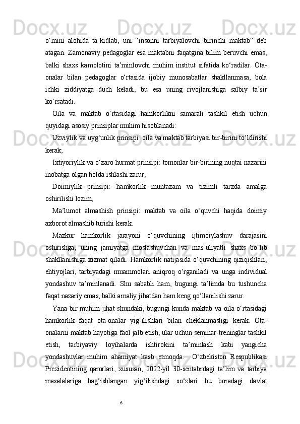 6o‘rnini   alohida   ta’kidlab,   uni   “insonni   tarbiyalovchi   birinchi   maktab”   deb
atagan.   Zamonaviy   pedagoglar   esa   maktabni   faqatgina   bilim   beruvchi   emas,
balki   shaxs   kamolotini   ta’minlovchi   muhim   institut   sifatida   ko‘radilar.   Ota-
onalar   bilan   pedagoglar   o‘rtasida   ijobiy   munosabatlar   shakllanmasa,   bola
ichki   ziddiyatga   duch   keladi,   bu   esa   uning   rivojlanishiga   salbiy   ta’sir
ko‘rsatadi.
Oila   va   maktab   o‘rtasidagi   hamkorlikni   samarali   tashkil   etish   uchun
quyidagi asosiy prinsiplar muhim hisoblanadi:
Uzviylik va uyg‘unlik prinsipi: oila va maktab tarbiyasi bir-birini to‘ldirishi
kerak;
Ixtiyoriylik va o‘zaro hurmat prinsipi: tomonlar bir-birining nuqtai nazarini
inobatga olgan holda ishlashi zarur;
Doimiylik   prinsipi:   hamkorlik   muntazam   va   tizimli   tarzda   amalga
oshirilishi lozim;
Ma’lumot   almashish   prinsipi:   maktab   va   oila   o‘quvchi   haqida   doimiy
axborot almashib turishi kerak.
Mazkur   hamkorlik   jarayoni   o‘quvchining   ijtimoiylashuv   darajasini
oshirishga,   uning   jamiyatga   moslashuvchan   va   mas’uliyatli   shaxs   bo‘lib
shakllanishiga   xizmat   qiladi.   Hamkorlik   natijasida   o‘quvchining   qiziqishlari,
ehtiyojlari,   tarbiyadagi   muammolari   aniqroq   o‘rganiladi   va   unga   individual
yondashuv   ta’minlanadi.   Shu   sababli   ham,   bugungi   ta’limda   bu   tushuncha
faqat nazariy emas, balki amaliy jihatdan ham keng qo‘llanilishi zarur.
Yana bir muhim jihat shundaki, bugungi kunda maktab va oila o‘rtasidagi
hamkorlik   faqat   ota-onalar   yig‘ilishlari   bilan   cheklanmasligi   kerak.   Ota-
onalarni maktab hayotiga faol jalb etish, ular uchun seminar-treninglar tashkil
etish,   tarbiyaviy   loyihalarda   ishtirokini   ta’minlash   kabi   yangicha
yondashuvlar   muhim   ahamiyat   kasb   etmoqda.     O‘zbekiston   Respublikasi
Prezidentining   qarorlari,   xususan,   2022-yil   30-sentabrdagi   ta’lim   va   tarbiya
masalalariga   bag‘ishlangan   yig‘ilishdagi   so‘zlari   bu   boradagi   davlat 