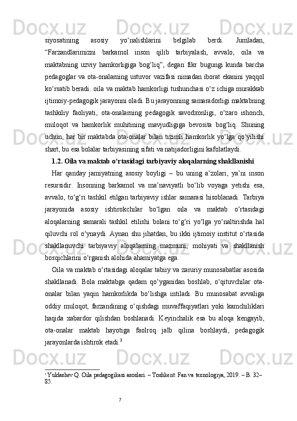 7siyosatining   asosiy   yo‘nalishlarini   belgilab   berdi.   Jumladan,
“Farzandlarimizni   barkamol   inson   qilib   tarbiyalash,   avvalo,   oila   va
maktabning   uzviy   hamkorligiga   bog‘liq”,   degan   fikr   bugungi   kunda   barcha
pedagoglar va ota-onalarning ustuvor vazifasi nimadan iborat ekanini yaqqol
ko‘rsatib beradi. oila va maktab hamkorligi tushunchasi o‘z ichiga murakkab
ijtimoiy-pedagogik jarayonni oladi. Bu jarayonning samaradorligi maktabning
tashkiliy   faoliyati,   ota-onalarning   pedagogik   savodxonligi,   o‘zaro   ishonch,
muloqot   va   hamkorlik   muhitining   mavjudligiga   bevosita   bog‘liq.   Shuning
uchun,   har   bir   maktabda   ota-onalar   bilan   tizimli   hamkorlik   yo‘lga   qo‘yilishi
shart, bu esa bolalar tarbiyasining sifati va natijadorligini kafolatlaydi.
1.2. Oila va maktab o‘rtasidagi tarbiyaviy aloqalarning shakllanishi
Har   qanday   jamiyatning   asosiy   boyligi   –   bu   uning   a’zolari,   ya’ni   inson
resursidir.   Insonning   barkamol   va   ma’naviyatli   bo‘lib   voyaga   yetishi   esa,
avvalo, to‘g‘ri  tashkil  etilgan tarbiyaviy ishlar  samarasi  hisoblanadi. Tarbiya
jarayonida   asosiy   ishtirokchilar   bo‘lgan   oila   va   maktab   o‘rtasidagi
aloqalarning   samarali   tashkil   etilishi   bolani   to‘g‘ri   yo‘lga   yo‘naltirishda   hal
qiluvchi   rol   o‘ynaydi.   Aynan   shu   jihatdan,   bu   ikki   ijtimoiy   institut   o‘rtasida
shakllanuvchi   tarbiyaviy   aloqalarning   mazmuni,   mohiyati   va   shakllanish
bosqichlarini o‘rganish alohida ahamiyatga ega.
Oila va maktab o‘rtasidagi aloqalar tabiiy va zaruriy munosabatlar asosida
shakllanadi.   Bola   maktabga   qadam   qo‘yganidan   boshlab,   o‘qituvchilar   ota-
onalar   bilan   yaqin   hamkorlikda   bo‘lishga   intiladi.   Bu   munosabat   avvaliga
oddiy   muloqot,   farzandining   o‘qishdagi   muvaffaqiyatlari   yoki   kamchiliklari
haqida   xabardor   qilishdan   boshlanadi.   Keyinchalik   esa   bu   aloqa   kengayib,
ota-onalar   maktab   hayotiga   faolroq   jalb   qilina   boshlaydi,   pedagogik
jarayonlarda ishtirok etadi. 3
3
  Yuldashev Q. Oila pedagogikasi asoslari. – Toshkent: Fan va texnologiya, 2019. – B. 32–
85. 