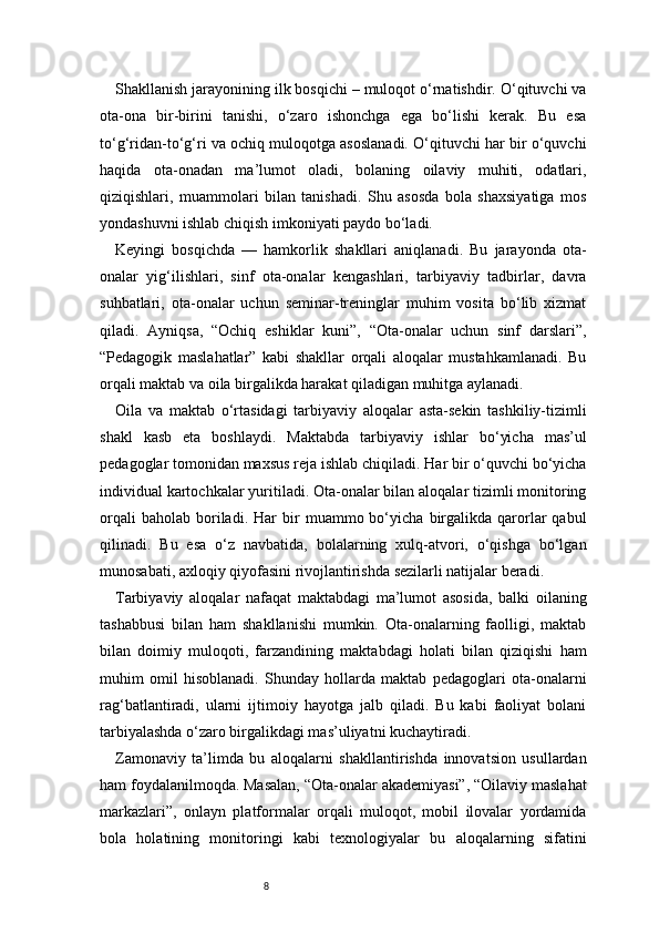 8Shakllanish jarayonining ilk bosqichi – muloqot o‘rnatishdir. O‘qituvchi va
ota-ona   bir-birini   tanishi,   o‘zaro   ishonchga   ega   bo‘lishi   kerak.   Bu   esa
to‘g‘ridan-to‘g‘ri va ochiq muloqotga asoslanadi. O‘qituvchi har bir o‘quvchi
haqida   ota-onadan   ma’lumot   oladi,   bolaning   oilaviy   muhiti,   odatlari,
qiziqishlari,   muammolari   bilan   tanishadi.   Shu   asosda   bola   shaxsiyatiga   mos
yondashuvni ishlab chiqish imkoniyati paydo bo‘ladi.
Keyingi   bosqichda   —   hamkorlik   shakllari   aniqlanadi.   Bu   jarayonda   ota-
onalar   yig‘ilishlari,   sinf   ota-onalar   kengashlari,   tarbiyaviy   tadbirlar,   davra
suhbatlari,   ota-onalar   uchun   seminar-treninglar   muhim   vosita   bo‘lib   xizmat
qiladi.   Ayniqsa,   “Ochiq   eshiklar   kuni”,   “Ota-onalar   uchun   sinf   darslari”,
“Pedagogik   maslahatlar”   kabi   shakllar   orqali   aloqalar   mustahkamlanadi.   Bu
orqali maktab va oila birgalikda harakat qiladigan muhitga aylanadi.
Oila   va   maktab   o‘rtasidagi   tarbiyaviy   aloqalar   asta-sekin   tashkiliy-tizimli
shakl   kasb   eta   boshlaydi.   Maktabda   tarbiyaviy   ishlar   bo‘yicha   mas’ul
pedagoglar tomonidan maxsus reja ishlab chiqiladi. Har bir o‘quvchi bo‘yicha
individual kartochkalar yuritiladi. Ota-onalar bilan aloqalar tizimli monitoring
orqali   baholab   boriladi.   Har   bir   muammo  bo‘yicha   birgalikda   qarorlar   qabul
qilinadi.   Bu   esa   o‘z   navbatida,   bolalarning   xulq-atvori,   o‘qishga   bo‘lgan
munosabati, axloqiy qiyofasini rivojlantirishda sezilarli natijalar beradi.
Tarbiyaviy   aloqalar   nafaqat   maktabdagi   ma’lumot   asosida,   balki   oilaning
tashabbusi   bilan   ham   shakllanishi   mumkin.   Ota-onalarning   faolligi,   maktab
bilan   doimiy   muloqoti,   farzandining   maktabdagi   holati   bilan   qiziqishi   ham
muhim   omil   hisoblanadi.   Shunday   hollarda   maktab   pedagoglari   ota-onalarni
rag‘batlantiradi,   ularni   ijtimoiy   hayotga   jalb   qiladi.   Bu   kabi   faoliyat   bolani
tarbiyalashda o‘zaro birgalikdagi mas’uliyatni kuchaytiradi.
Zamonaviy   ta’limda   bu   aloqalarni   shakllantirishda   innovatsion   usullardan
ham foydalanilmoqda. Masalan, “Ota-onalar akademiyasi”, “Oilaviy maslahat
markazlari”,   onlayn   platformalar   orqali   muloqot,   mobil   ilovalar   yordamida
bola   holatining   monitoringi   kabi   texnologiyalar   bu   aloqalarning   sifatini 