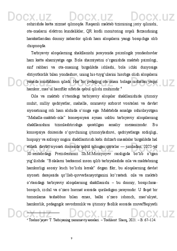 9oshirishda katta xizmat  qilmoqda. Raqamli  maktab tizimining joriy qilinishi,
ota-onalarni   elektron   kundaliklar,   QR   kodli   monitoring   orqali   farzandining
harakatlaridan   doimiy   xabardor   qilish   ham   aloqalarni   yangi   bosqichga   olib
chiqmoqda.
Tarbiyaviy   aloqalarning   shakllanishi   jarayonida   psixologik   yondashuvlar
ham   katta   ahamiyatga   ega.   Bola   shaxsiyatini   o‘rganishda   maktab   psixologi,
sinf   rahbari   va   ota-onaning   birgalikda   ishlashi,   bola   ichki   dunyosiga
ehtiyotkorlik bilan yondashuv, uning his-tuyg‘ularini hisobga olish aloqalarni
yanada   mustahkam   qiladi.   Har   bir   pedagog   ota-onani   bolaga   nisbatan   yaqin
hamkor, mas’ul hamfikr sifatida qabul qilishi muhimdir. 4
Oila   va   maktab   o‘rtasidagi   tarbiyaviy   aloqalar   shakllanishida   ijtimoiy
muhit,   milliy   qadriyatlar,   mahalla,   ommaviy   axborot   vositalari   va   davlat
siyosatining   roli   ham   alohida   o‘ringa   ega.   Maktabda   amalga   oshirilayotgan
“Mahalla-maktab-oila”   konsepsiyasi   aynan   ushbu   tarbiyaviy   aloqalarning
shakllanishini   tizimlashtirishga   qaratilgan   amaliy   mexanizmdir.   Bu
konsepsiya   doirasida   o‘quvchining   ijtimoiylashuvi,   qadriyatlarga   sodiqligi,
huquqiy va axloqiy ongini shakllantirish kabi dolzarb masalalar birgalikda hal
etiladi. davlat siyosati doirasida qabul qilingan qarorlar — jumladan, 2022-yil
30-sentabrdagi   Prezidentimiz   Sh.M.Mirziyoyev   raisligida   bo‘lib   o‘tgan
yig‘ilishda: “Bolalarni barkamol inson qilib tarbiyalashda oila va maktabning
hamkorligi   asosiy   kuch   bo‘lishi   kerak”   degan   fikr,   bu   aloqalarning   davlat
siyosati   darajasida   qo‘llab-quvvatlanayotganini   ko‘rsatadi.   oila   va   maktab
o‘rtasidagi   tarbiyaviy   aloqalarning   shakllanishi   –   bu   doimiy,   bosqichma-
bosqich,   izchil   va   o‘zaro   hurmat   asosida   quriladigan   jarayondir.   U   faqat   bir
tomonlama   tashabbus   bilan   emas,   balki   o‘zaro   ishonch,   mas’uliyat,
hamkorlik, pedagogik  savodxonlik va ijtimoiy faollik asosida  muvaffaqiyatli
4
 Toshxo‘jayev T. Tarbiyaning zamonaviy asoslari. – Toshkent: Sharq, 2021. – B. 67–124. 