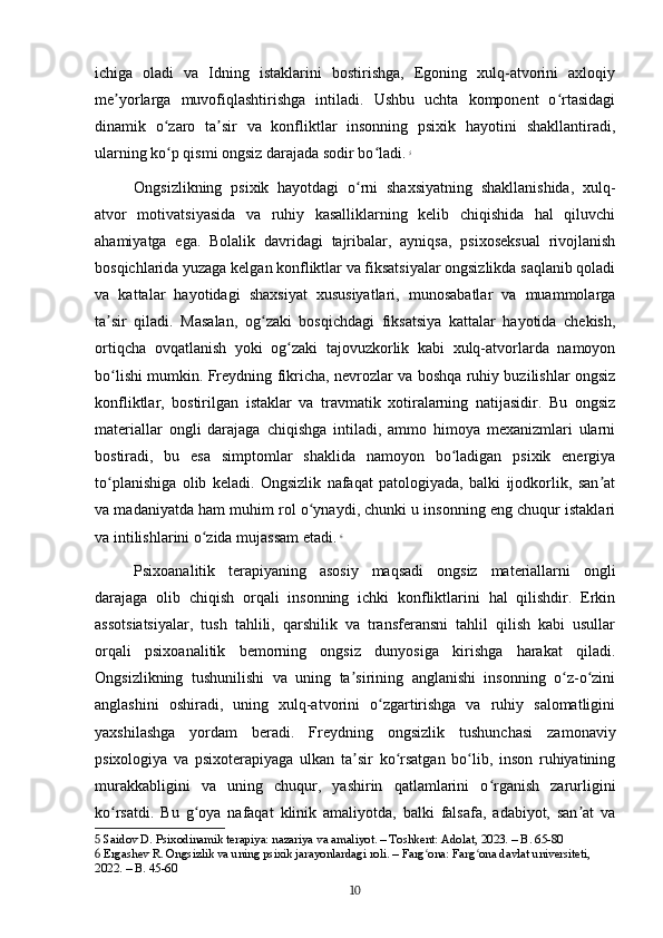 ichiga   oladi   va   Idning   istaklarini   bostirishga,   Egoning   xulq-atvorini   axloqiy
me yorlarga   muvofiqlashtirishga   intiladi.   Ushbu   uchta   komponent   o rtasidagiʼ ʻ
dinamik   o zaro   ta sir   va   konfliktlar   insonning   psixik   hayotini   shakllantiradi,	
ʻ ʼ
ularning ko p qismi ongsiz darajada sodir bo ladi.
ʻ ʻ   5
Ongsizlikning   psixik   hayotdagi   o rni   shaxsiyatning   shakllanishida,   xulq-	
ʻ
atvor   motivatsiyasida   va   ruhiy   kasalliklarning   kelib   chiqishida   hal   qiluvchi
ahamiyatga   ega.   Bolalik   davridagi   tajribalar,   ayniqsa,   psixoseksual   rivojlanish
bosqichlarida yuzaga kelgan konfliktlar va fiksatsiyalar ongsizlikda saqlanib qoladi
va   kattalar   hayotidagi   shaxsiyat   xususiyatlari,   munosabatlar   va   muammolarga
ta sir   qiladi.   Masalan,   og zaki   bosqichdagi   fiksatsiya   kattalar   hayotida   chekish,	
ʼ ʻ
ortiqcha   ovqatlanish   yoki   og zaki   tajovuzkorlik   kabi   xulq-atvorlarda   namoyon	
ʻ
bo lishi mumkin. Freydning fikricha, nevrozlar va boshqa ruhiy buzilishlar ongsiz	
ʻ
konfliktlar,   bostirilgan   istaklar   va   travmatik   xotiralarning   natijasidir.   Bu   ongsiz
materiallar   ongli   darajaga   chiqishga   intiladi,   ammo   himoya   mexanizmlari   ularni
bostiradi,   bu   esa   simptomlar   shaklida   namoyon   bo ladigan   psixik   energiya	
ʻ
to planishiga   olib   keladi.   Ongsizlik   nafaqat   patologiyada,   balki   ijodkorlik,   san at	
ʻ ʼ
va madaniyatda ham muhim rol o ynaydi, chunki u insonning eng chuqur istaklari	
ʻ
va intilishlarini o zida mujassam etadi.	
ʻ   6
Psixoanalitik   terapiyaning   asosiy   maqsadi   ongsiz   materiallarni   ongli
darajaga   olib   chiqish   orqali   insonning   ichki   konfliktlarini   hal   qilishdir.   Erkin
assotsiatsiyalar,   tush   tahlili,   qarshilik   va   transferansni   tahlil   qilish   kabi   usullar
orqali   psixoanalitik   bemorning   ongsiz   dunyosiga   kirishga   harakat   qiladi.
Ongsizlikning   tushunilishi   va   uning   ta sirining   anglanishi   insonning   o z-o zini	
ʼ ʻ ʻ
anglashini   oshiradi,   uning   xulq-atvorini   o zgartirishga   va   ruhiy   salomatligini	
ʻ
yaxshilashga   yordam   beradi.   Freydning   ongsizlik   tushunchasi   zamonaviy
psixologiya   va   psixoterapiyaga   ulkan   ta sir   ko rsatgan   bo lib,   inson   ruhiyatining	
ʼ ʻ ʻ
murakkabligini   va   uning   chuqur,   yashirin   qatlamlarini   o rganish   zarurligini	
ʻ
ko rsatdi.   Bu   g oya   nafaqat   klinik   amaliyotda,   balki   falsafa,   adabiyot,   san at   va	
ʻ ʻ ʼ
5  Saidov D. Psixodinamik terapiya: nazariya va amaliyot. – Toshkent: Adolat, 2023. – B. 65-80
6  Ergashev R. Ongsizlik va uning psixik jarayonlardagi roli. – Farg ona: Farg ona davlat universiteti, 	
ʻ ʻ
2022. – B. 45-60
10 