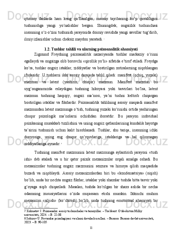 ijtimoiy   fanlarda   ham   keng   qo llanilgan,   insoniy   tajribaning   ko p   qirraliliginiʻ ʻ
tushunishga   yangi   yo nalishlar   bergan.   Shuningdek,   ongsizlik   tushunchasi	
ʻ
insonning o z-o zini tushunish jarayonida doimiy ravishda yangi savollar tug dirib,	
ʻ ʻ ʻ
ilmiy izlanishlar uchun cheksiz maydon yaratadi.   7
1.2. Tushlar tahlili va ularning psixoanalitik ahamiyati
Zigmund   Freydning   psixoanalitik   nazariyasida   tushlar   markaziy   o rinni	
ʻ
egallaydi va ongsizga olib boruvchi «qirollik yo li» sifatida e tirof etiladi. Freydga	
ʻ ʼ
ko ra,   tushlar   ongsiz   istaklar,   ziddiyatlar   va   bostirilgan   xotiralarning   niqoblangan	
ʻ
ifodasidir.   U   tushlarni   ikki   asosiy   darajada   tahlil   qiladi:   manifest   (ochiq,   yuzaki)
mazmun   va   latent   (yashirin,   chuqur)   mazmun.   Manifest   mazmun   bu
uyg onganımızda   eslaydigan   tushning   hikoyasi   yoki   tasvirlari   bo lsa,   latent
ʻ ʻ
mazmun   tushning   haqiqiy,   ongsiz   ma nosi,   ya ni   tushni   keltirib   chiqargan	
ʼ ʼ
bostirilgan   istaklar   va   fikrlardir.   Psixoanalitik   tahlilning   asosiy   maqsadi   manifest
mazmundan latent mazmunga o tish, tushning yuzaki ko rinishi ortida yashiringan	
ʻ ʻ
chuqur   psixologik   ma nolarni   ochishdan   iboratdir.   Bu   jarayon   individual	
ʼ
psixikaning murakkab tuzilishini va uning ongsiz qatlamlarining kundalik hayotga
ta sirini   tushunish   uchun   kalit   hisoblanadi.   Tushlar,   shu   tariqa,   insonning   ichki	
ʼ
dunyosiga,   uning   eng   chuqur   qo rquvlariga,   istaklariga   va   hal   qilinmagan	
ʻ
ziddiyatlariga oynadir.   8
Tushning   manifest   mazmunini   latent   mazmunga   aylantirish   jarayoni   «tush
ishi»   deb   ataladi   va   u   bir   qator   psixik   mexanizmlar   orqali   amalga   oshadi.   Bu
mexanizmlar   tushning   ongsiz   mazmunini   senzura   va   himoya   qilish   maqsadida
buzadi   va   niqoblaydi.   Asosiy   mexanizmlardan   biri   bu   «kondensatsiya»   (siqish)
bo lib, unda bir nechta ongsiz fikrlar, istaklar yoki shaxslar tushda bitta tasvir yoki	
ʻ
g oyaga   siqib   chiqariladi.   Masalan,   tushda   ko rilgan   bir   shaxs   aslida   bir   necha
ʻ ʻ
odamning   xususiyatlarini   o zida   mujassam   etishi   mumkin.   Ikkinchi   muhim	
ʻ
mexanizm   «siljish»   (ko chirish)   bo lib,   unda   tushning   emotsional   ahamiyati   bir	
ʻ ʻ
7  Xolmatov J. Psixoanaliz: asosiy tushunchalar va tamoyillar. – Toshkent: O zbekiston Milliy 	
ʻ
universiteti, 2024. – B. 22-38
8  Sobirov U. Nevrozlar psixologiyasi va ularni davolash usullari. – Buxoro: Buxoro davlat universiteti, 
2023. – B. 90-105
11 