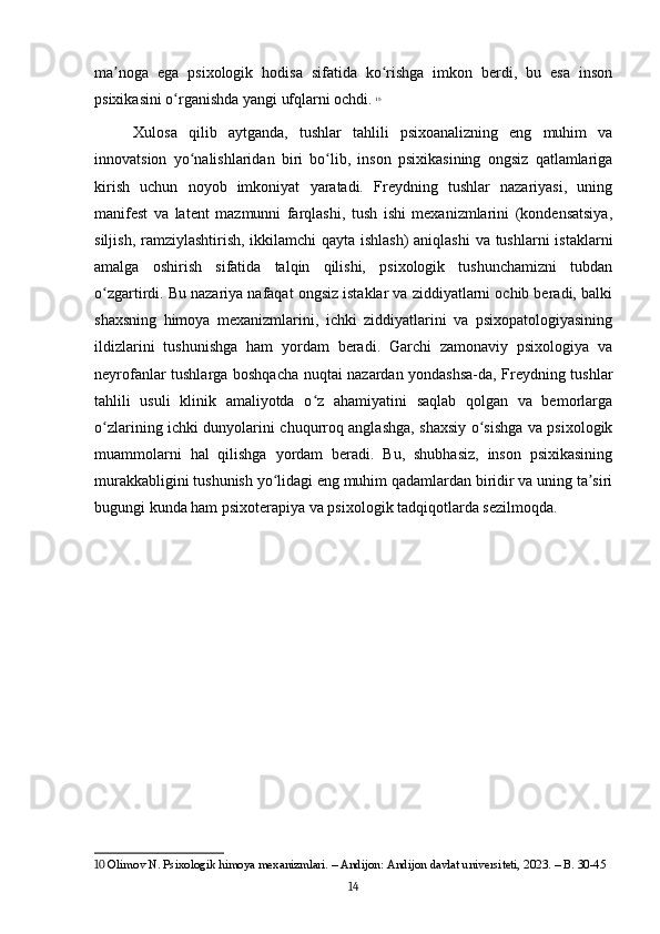 ma noga   ega   psixologik   hodisa   sifatida   ko rishga   imkon   berdi,   bu   esa   insonʼ ʻ
psixikasini o rganishda yangi ufqlarni ochdi.	
ʻ   10
Xulosa   qilib   aytganda,   tushlar   tahlili   psixoanalizning   eng   muhim   va
innovatsion   yo nalishlaridan   biri   bo lib,   inson   psixikasining   ongsiz   qatlamlariga	
ʻ ʻ
kirish   uchun   noyob   imkoniyat   yaratadi.   Freydning   tushlar   nazariyasi,   uning
manifest   va   latent   mazmunni   farqlashi,   tush   ishi   mexanizmlarini   (kondensatsiya,
siljish, ramziylashtirish, ikkilamchi  qayta ishlash)  aniqlashi  va tushlarni  istaklarni
amalga   oshirish   sifatida   talqin   qilishi,   psixologik   tushunchamizni   tubdan
o zgartirdi. Bu nazariya nafaqat ongsiz istaklar va ziddiyatlarni ochib beradi, balki	
ʻ
shaxsning   himoya   mexanizmlarini,   ichki   ziddiyatlarini   va   psixopatologiyasining
ildizlarini   tushunishga   ham   yordam   beradi.   Garchi   zamonaviy   psixologiya   va
neyrofanlar tushlarga boshqacha nuqtai nazardan yondashsa-da, Freydning tushlar
tahlili   usuli   klinik   amaliyotda   o z   ahamiyatini   saqlab   qolgan   va   bemorlarga	
ʻ
o zlarining ichki dunyolarini chuqurroq anglashga, shaxsiy o sishga va psixologik	
ʻ ʻ
muammolarni   hal   qilishga   yordam   beradi.   Bu,   shubhasiz,   inson   psixikasining
murakkabligini tushunish yo lidagi eng muhim qadamlardan biridir va uning ta siri	
ʻ ʼ
bugungi kunda ham psixoterapiya va psixologik tadqiqotlarda sezilmoqda.
10  Olimov N. Psixologik himoya mexanizmlari. – Andijon: Andijon davlat universiteti, 2023. – B. 30-45
14 