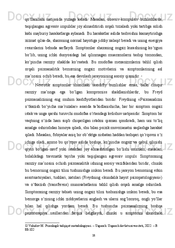 qo llanilishi   natijasida   yuzaga   keladi.   Masalan,   obsesiv-kompulsiv   buzilishlarda,ʻ
taqiqlangan agressiv impulslar joy almashtirish orqali tozalash yoki tartibga solish
kabi majburiy harakatlarga aylanadi. Bu harakatlar aslida tashvishni kamaytirishga
xizmat qilsa-da, shaxsning normal hayotiga jiddiy xalaqit beradi va uning energiya
resurslarini   behuda   sarflaydi.   Simptomlar   shaxsning   ongsiz   kurashining   ko zgusi	
ʻ
bo lib,   uning   ichki   dunyosidagi   hal   qilinmagan   muammolarni   tashqi   tomondan,	
ʻ
ko pincha   ramziy   shaklda   ko rsatadi.   Bu   mudofaa   mexanizmlarini   tahlil   qilish
ʻ ʻ
orqali   psixoanalitik   bemorning   ongsiz   motivlarini   va   simptomlarining   asl
ma nosini ochib beradi, bu esa davolash jarayonining asosiy qismidir.
ʼ   12
Nevrotik   simptomlar   shunchaki   tasodifiy   buzilishlar   emas,   balki   chuqur
ramziy   ma noga   ega   bo lgan   kompromiss   shakllanishlardir,   bu   Freyd	
ʼ ʻ
psixoanalizining   eng   muhim   kashfiyotlaridan   biridir.   Freydning   «Psixoanalizni
o tkazish   bo yicha   ma ruzalar»   asarida   ta kidlanishicha,   har   bir   simptom   ongsiz	
ʻ ʻ ʼ ʼ
istak va unga qarshi turuvchi mudofaa o rtasidagi kelishuv natijasidir. Simptom bir	
ʻ
vaqtning   o zida   ham   siqib   chiqarilgan   istakni   qisman   qondiradi,   ham   uni   to liq	
ʻ ʻ
amalga oshirishdan himoya qiladi, shu bilan psixik muvozanatni saqlashga harakat
qiladi. Masalan, fobiyalar aniq bir ob ektga nisbatan haddan tashqari qo rquvni o z	
ʼ ʻ ʻ
ichiga oladi, ammo bu qo rquv aslida boshqa, ko pincha ongsiz va qabul qilinishi	
ʻ ʻ
qiyin   bo lgan   xavf   yoki   istakdan   joy   almashtirilgan   bo lishi   mumkin,   masalan,	
ʻ ʻ
bolalikdagi   travmatik   tajriba   yoki   taqiqlangan   agressiv   impuls.   Simptomning
ramziy ma nosini ochish psixoanalitik ishning asosiy vazifalaridan biridir, chunki	
ʼ
bu bemorning ongsiz tilini tushunishga imkon beradi. Bu jarayon bemorning erkin
assotsiatsiyalari, tushlari, xatolari (Freydning «kundalik hayot psixopatologiyasi»)
va   o tkazish   (transferens)   munosabatlarini   tahlil   qilish   orqali   amalga   oshiriladi.	
ʻ
Simptomning  ramziy  tabiati  uning  ongsiz  tilini  tushunishga   imkon  beradi, bu  esa
bemorga   o zining   ichki   ziddiyatlarini   anglash   va   ularni   sog lomroq,   ongli   yo llar	
ʻ ʻ ʻ
bilan   hal   qilishga   yordam   beradi.   Bu   tushuncha   psixoanalizning   boshqa
psixoterapiya   usullaridan   farqini   belgilaydi,   chunki   u   simptomni   shunchaki
12  Vohidov M. Psixologik tadqiqot metodologiyasi. – Urganch: Urganch davlat universiteti, 2022. – B. 
88-102
18 