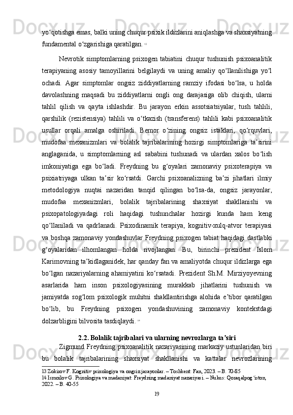 yo qotishga emas, balki uning chuqur psixik ildizlarini aniqlashga va shaxsiyatningʻ
fundamental o zgarishiga qaratilgan.	
ʻ   13
Nevrotik   simptomlarning   psixogen   tabiatini   chuqur   tushunish   psixoanalitik
terapiyaning   asosiy   tamoyillarini   belgilaydi   va   uning   amaliy   qo llanilishiga   yo l	
ʻ ʻ
ochadi.   Agar   simptomlar   ongsiz   ziddiyatlarning   ramziy   ifodasi   bo lsa,   u   holda	
ʻ
davolashning   maqsadi   bu   ziddiyatlarni   ongli   ong   darajasiga   olib   chiqish,   ularni
tahlil   qilish   va   qayta   ishlashdir.   Bu   jarayon   erkin   assotsiatsiyalar,   tush   tahlili,
qarshilik   (rezistensiya)   tahlili   va   o tkazish   (transferens)   tahlili   kabi   psixoanalitik	
ʻ
usullar   orqali   amalga   oshiriladi.   Bemor   o zining   ongsiz   istaklari,   qo rquvlari,	
ʻ ʻ
mudofaa   mexanizmlari   va   bolalik   tajribalarining   hozirgi   simptomlariga   ta sirini	
ʼ
anglaganida,   u   simptomlarning   asl   sababini   tushunadi   va   ulardan   xalos   bo lish
ʻ
imkoniyatiga   ega   bo ladi.   Freydning   bu   g oyalari   zamonaviy   psixoterapiya   va	
ʻ ʻ
psixiatriyaga   ulkan   ta sir   ko rsatdi.   Garchi   psixoanalizning   ba zi   jihatlari   ilmiy
ʼ ʻ ʼ
metodologiya   nuqtai   nazaridan   tanqid   qilingan   bo lsa-da,   ongsiz   jarayonlar,	
ʻ
mudofaa   mexanizmlari,   bolalik   tajribalarining   shaxsiyat   shakllanishi   va
psixopatologiyadagi   roli   haqidagi   tushunchalar   hozirgi   kunda   ham   keng
qo llaniladi   va   qadrlanadi.   Psixodinamik   terapiya,   kognitiv-xulq-atvor   terapiyasi	
ʻ
va  boshqa   zamonaviy  yondashuvlar  Freydning  psixogen  tabiat  haqidagi   dastlabki
g oyalaridan   ilhomlangan   holda   rivojlangan.   Bu,   birinchi   prezident   Islom
ʻ
Karimovning ta kidlaganidek, har qanday fan va amaliyotda chuqur ildizlarga ega	
ʼ
bo lgan   nazariyalarning   ahamiyatini   ko rsatadi.   Prezident   Sh.M.   Mirziyoyevning	
ʻ ʻ
asarlarida   ham   inson   psixologiyasining   murakkab   jihatlarini   tushunish   va
jamiyatda   sog lom   psixologik   muhitni   shakllantirishga   alohida   e tibor   qaratilgan	
ʻ ʼ
bo lib,   bu   Freydning   psixogen   yondashuvining   zamonaviy   kontekstdagi	
ʻ
dolzarbligini bilvosita tasdiqlaydi.   14
2.2. Bolalik tajribalari va ularning nevrozlarga ta siri	
ʼ
Zigmund Freydning psixoanalitik nazariyasining markaziy ustunlaridan biri
bu   bolalik   tajribalarining   shaxsiyat   shakllanishi   va   kattalar   nevrozlarining
13  Zokirov F. Kognitiv psixologiya va ongsiz jarayonlar. – Toshkent: Fan, 2023. – B. 70-85
14  Ismoilov G. Psixologiya va madaniyat: Freydning madaniyat nazariyasi. – Nukus: Qoraqalpog iston, 	
ʻ
2022. – B. 40-55
19 
