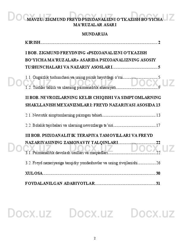MAVZU: ZIGMUND FREYD PSIXOANALIZNI O TKAZISH BO YICHAʻ ʻ
MA RUZALAR ASARI	
ʼ
MUNDARIJA
KIRISH ............................................................................................................................................................................ 2
I BOB. ZIGMUND FREYDNING «PSIXOANALIZNI O TKAZISH 	
ʻ
BO YICHA MA RUZALAR» ASARIDA PSIXOANALIZNING ASOSIY 	
ʻ ʼ
TUSHUNCHALARI VA NAZARIY ASOSLARI ................................................................... 5
1.1. Ongsizlik tushunchasi va uning psixik hayotdagi o rni	
ʻ ................................................... 5
1.2. Tushlar tahlili va ularning psixoanalitik ahamiyati ............................................................. 9
II BOB. NEVROZLARNING KELIB CHIQISHI VA SIMPTOMLARNING 
SHAKLLANISH MEXANIZMLARI: FREYD NAZARIYASI ASOSIDA . 13
2.1. Nevrotik simptomlarning psixogen tabiati .............................................................................. 13
2.2. Bolalik tajribalari va ularning nevrozlarga ta siri	
ʼ .............................................................. 17
III BOB. PSIXOANALITIK TERAPIYA TAMOYILLARI VA FREYD 
NAZARIYASINING ZAMONAVIY TALQINLARI ....................................................... 22
3.1. Psixoanalitik davolash usullari va maqsadlari ...................................................................... 22
3.2. Freyd nazariyasiga tanqidiy yondashuvlar va uning rivojlanishi .......................... 26
XULOSA ..................................................................................................................................................................... 30
FOYDALANILGAN ADABIYOTLAR ......................................................................................... 31
2 