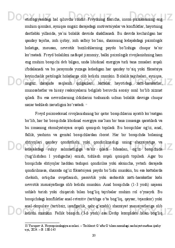 etiologiyasidagi   hal   qiluvchi   rolidir.   Freydning   fikricha,   inson   psixikasining   eng
muhim qismlari, ayniqsa ongsiz darajadagi motivatsiyalar va konfliktlar, hayotning
dastlabki   yillarida,   ya ni   bolalik   davrida   shakllanadi.   Bu   davrda   kechirilgan   harʼ
qanday   tajriba,   xoh   ijobiy,   xoh   salbiy   bo lsin,   shaxsning   kelajakdagi   psixologik	
ʻ
holatiga,   xususan,   nevrotik   buzilishlarning   paydo   bo lishiga   chuqur   ta sir	
ʻ ʼ
ko rsatadi. Freyd bolalikni nafaqat jismoniy, balki psixologik rivojlanishning ham	
ʻ
eng  muhim   bosqichi  deb  bilgan,  unda   libidinal  energiya  turli   tana  zonalari   orqali
ifodalanadi   va   bu   jarayonda   yuzaga   keladigan   har   qanday   to siq   yoki   fiksatsiya	
ʻ
keyinchalik patologik holatlarga olib kelishi  mumkin. Bolalik tajribalari, ayniqsa,
ongsiz   darajada   saqlanib   qolganlari,   kattalar   hayotidagi   xatti-harakatlar,
munosabatlar   va   hissiy   reaksiyalarni   belgilab   beruvchi   asosiy   omil   bo lib   xizmat	
ʻ
qiladi.   Bu   esa   nevrozlarning   ildizlarini   tushunish   uchun   bolalik   davriga   chuqur
nazar tashlash zarurligini ko rsatadi.	
ʻ   15
Freyd psixoseksual rivojlanishning bir qator bosqichlarini ajratib ko rsatgan	
ʻ
bo lib, har bir bosqichda libidinal energiya ma lum bir tana zonasiga qaratiladi va	
ʻ ʼ
bu   zonaning   stimulyatsiyasi   orqali   qoniqish   topiladi.   Bu   bosqichlar   og iz,   anal,	
ʻ
fallik,   yashirin   va   genital   bosqichlardan   iborat.   Har   bir   bosqichda   bolaning
ehtiyojlari   qanday   qondirilishi   yoki   qondirilmasligi   uning   shaxsiyatiga   va
kelajakdagi   ruhiy   salomatligiga   ta sir   qiladi.   Masalan,   og iz   bosqichida	
ʼ ʻ
(tug ilishdan   1   yoshgacha)   emish,   tishlash   orqali   qoniqish   topiladi.   Agar   bu	
ʻ
bosqichda   ehtiyojlar   haddan   tashqari   qondirilsa   yoki   aksincha,   yetarli   darajada
qondirilmasa, shaxsda og iz fiksatsiyasi paydo bo lishi mumkin, bu esa kattalarda	
ʻ ʻ
chekish,   ortiqcha   ovqatlanish,   passivlik   yoki   sarkastik   xatti-harakatlar   kabi
nevrotik   xususiyatlarga   olib   kelishi   mumkin.   Anal   bosqichda   (1-3   yosh)   najasni
ushlab   turish   yoki   chiqarish   bilan   bog liq   tajribalar   muhim   rol   o ynaydi.   Bu	
ʻ ʻ
bosqichdagi konfliktlar anal-retentiv (tartibga o ta bog liq, qaysar, tejamkor) yoki	
ʻ ʻ
anal-ekspulsiv   (tartibsiz,   isrofgarlik,   qahr-g azabli)   shaxsiyat   xususiyatlariga   olib	
ʻ
kelishi   mumkin.   Fallik   bosqich   (3-6   yosh)   esa   Oedip   kompleksi   bilan   bog liq	
ʻ
15  Yusupov A. Neyropsixologiya asoslari. – Toshkent: G afur G ulom nomidagi nashriyot-matbaa ijodiy 	
ʻ ʻ
uyi, 2024. – B. 130-145
20 