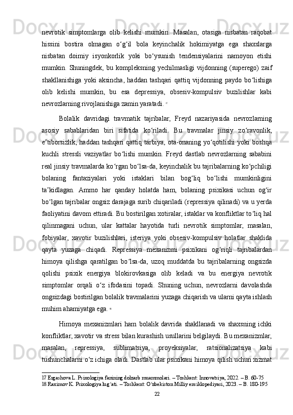 nevrotik   simptomlarga   olib   kelishi   mumkin.   Masalan,   otasiga   nisbatan   raqobat
hissini   bostira   olmagan   o g il   bola   keyinchalik   hokimiyatga   ega   shaxslargaʻ ʻ
nisbatan   doimiy   isyonkorlik   yoki   bo ysunish   tendensiyalarini   namoyon   etishi	
ʻ
mumkin.   Shuningdek,   bu   kompleksning   yechilmasligi   vijdonning   (superego)   zaif
shakllanishiga   yoki   aksincha,   haddan   tashqari   qattiq   vijdonning   paydo   bo lishiga	
ʻ
olib   kelishi   mumkin,   bu   esa   depressiya,   obsesiv-kompulsiv   buzilishlar   kabi
nevrozlarning rivojlanishiga zamin yaratadi.   17
Bolalik   davridagi   travmatik   tajribalar,   Freyd   nazariyasida   nevrozlarning
asosiy   sabablaridan   biri   sifatida   ko riladi.   Bu   travmalar   jinsiy   zo ravonlik,	
ʻ ʻ
e tiborsizlik,   haddan   tashqari   qattiq   tarbiya,   ota-onaning   yo qotilishi   yoki   boshqa	
ʼ ʻ
kuchli   stressli   vaziyatlar   bo lishi   mumkin.   Freyd   dastlab   nevrozlarning   sababini	
ʻ
real jinsiy travmalarda ko rgan bo lsa-da, keyinchalik bu tajribalarning ko pchiligi	
ʻ ʻ ʻ
bolaning   fantaziyalari   yoki   istaklari   bilan   bog liq   bo lishi   mumkinligini	
ʻ ʻ
ta kidlagan.   Ammo   har   qanday   holatda   ham,   bolaning   psixikasi   uchun   og ir	
ʼ ʻ
bo lgan tajribalar ongsiz darajaga surib chiqariladi (repressiya qilinadi) va u yerda
ʻ
faoliyatini davom ettiradi. Bu bostirilgan xotiralar, istaklar va konfliktlar to liq hal	
ʻ
qilinmagani   uchun,   ular   kattalar   hayotida   turli   nevrotik   simptomlar,   masalan,
fobiyalar,   xavotir   buzilishlari,   isteriya   yoki   obsesiv-kompulsiv   holatlar   shaklida
qayta   yuzaga   chiqadi.   Repressiya   mexanizmi   psixikani   og riqli   tajribalardan	
ʻ
himoya   qilishga   qaratilgan   bo lsa-da,   uzoq   muddatda   bu   tajribalarning   ongsizda	
ʻ
qolishi   psixik   energiya   blokirovkasiga   olib   keladi   va   bu   energiya   nevrotik
simptomlar   orqali   o z   ifodasini   topadi.   Shuning   uchun,   nevrozlarni   davolashda	
ʻ
ongsizdagi bostirilgan bolalik travmalarini yuzaga chiqarish va ularni qayta ishlash
muhim ahamiyatga ega.   18
Himoya   mexanizmlari   ham   bolalik   davrida   shakllanadi   va   shaxsning   ichki
konfliktlar, xavotir va stress bilan kurashish usullarini belgilaydi. Bu mexanizmlar,
masalan,   repressiya,   sublimatsiya,   proyeksiyalar,   ratsionalizatsiya   kabi
tushunchalarni o z ichiga oladi. Dastlab ular psixikani himoya qilish uchun xizmat	
ʻ
17  Ergashova L. Psixologiya fanining dolzarb muammolari. – Toshkent: Innovatsiya, 2022. – B. 60-75
18  Raximov K. Psixologiya lug ati. – Toshkent: O zbekiston Milliy ensiklopediyasi, 2023. – B. 180-195	
ʻ ʻ
22 