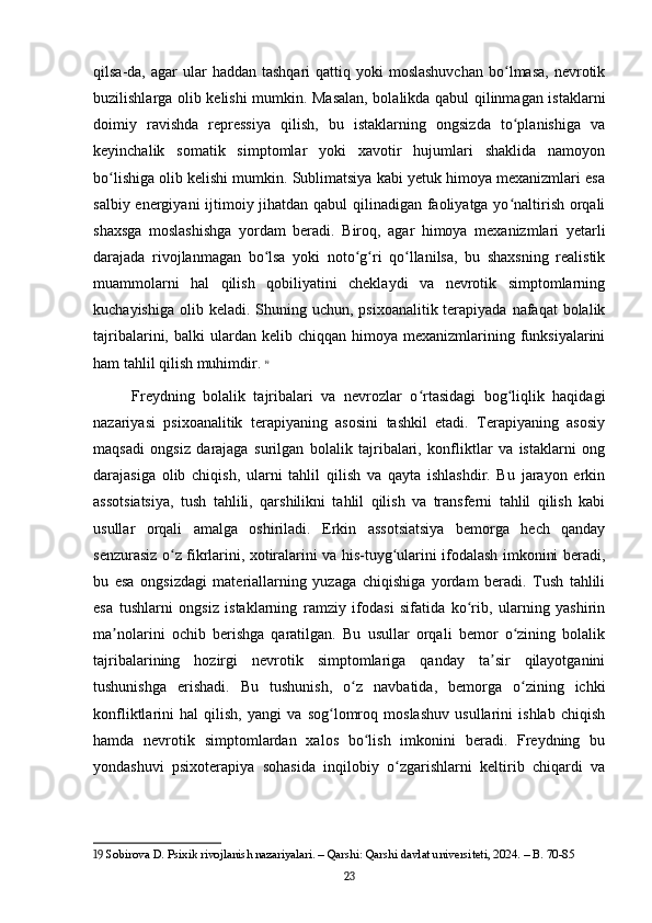 qilsa-da,  agar   ular  haddan  tashqari   qattiq yoki   moslashuvchan  bo lmasa,  nevrotikʻ
buzilishlarga olib kelishi mumkin. Masalan, bolalikda qabul qilinmagan istaklarni
doimiy   ravishda   repressiya   qilish,   bu   istaklarning   ongsizda   to planishiga   va
ʻ
keyinchalik   somatik   simptomlar   yoki   xavotir   hujumlari   shaklida   namoyon
bo lishiga olib kelishi mumkin. Sublimatsiya kabi yetuk himoya mexanizmlari esa	
ʻ
salbiy energiyani  ijtimoiy jihatdan qabul qilinadigan faoliyatga yo naltirish orqali	
ʻ
shaxsga   moslashishga   yordam   beradi.   Biroq,   agar   himoya   mexanizmlari   yetarli
darajada   rivojlanmagan   bo lsa   yoki   noto g ri   qo llanilsa,   bu   shaxsning   realistik	
ʻ ʻ ʻ ʻ
muammolarni   hal   qilish   qobiliyatini   cheklaydi   va   nevrotik   simptomlarning
kuchayishiga  olib keladi.  Shuning uchun,  psixoanalitik terapiyada nafaqat  bolalik
tajribalarini,  balki   ulardan  kelib  chiqqan  himoya  mexanizmlarining  funksiyalarini
ham tahlil qilish muhimdir.   19
Freydning   bolalik   tajribalari   va   nevrozlar   o rtasidagi   bog liqlik   haqidagi	
ʻ ʻ
nazariyasi   psixoanalitik   terapiyaning   asosini   tashkil   etadi.   Terapiyaning   asosiy
maqsadi   ongsiz   darajaga   surilgan   bolalik   tajribalari,   konfliktlar   va   istaklarni   ong
darajasiga   olib   chiqish,   ularni   tahlil   qilish   va   qayta   ishlashdir.   Bu   jarayon   erkin
assotsiatsiya,   tush   tahlili,   qarshilikni   tahlil   qilish   va   transferni   tahlil   qilish   kabi
usullar   orqali   amalga   oshiriladi.   Erkin   assotsiatsiya   bemorga   hech   qanday
senzurasiz o z fikrlarini, xotiralarini va his-tuyg ularini ifodalash imkonini beradi,	
ʻ ʻ
bu   esa   ongsizdagi   materiallarning   yuzaga   chiqishiga   yordam   beradi.   Tush   tahlili
esa   tushlarni   ongsiz   istaklarning   ramziy   ifodasi   sifatida   ko rib,   ularning   yashirin	
ʻ
ma nolarini   ochib   berishga   qaratilgan.   Bu   usullar   orqali   bemor   o zining   bolalik	
ʼ ʻ
tajribalarining   hozirgi   nevrotik   simptomlariga   qanday   ta sir   qilayotganini	
ʼ
tushunishga   erishadi.   Bu   tushunish,   o z   navbatida,   bemorga   o zining   ichki	
ʻ ʻ
konfliktlarini   hal   qilish,   yangi   va   sog lomroq   moslashuv   usullarini   ishlab   chiqish	
ʻ
hamda   nevrotik   simptomlardan   xalos   bo lish   imkonini   beradi.   Freydning   bu	
ʻ
yondashuvi   psixoterapiya   sohasida   inqilobiy   o zgarishlarni   keltirib   chiqardi   va	
ʻ
19  Sobirova D. Psixik rivojlanish nazariyalari. – Qarshi: Qarshi davlat universiteti, 2024. – B. 70-85
23 
