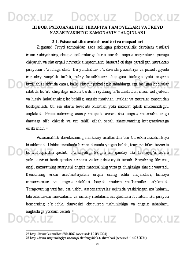 III BOB. PSIXOANALITIK TERAPIYA TAMOYILLARI VA FREYD
NAZARIYASINING ZAMONAVIY TALQINLARI
3.1. Psixoanalitik davolash usullari va maqsadlari
Zigmund   Freyd   tomonidan   asos   solingan   psixoanalitik   davolash   usullari
inson   ruhiyatining   chuqur   qatlamlariga   kirib   borish,   ongsiz   mojarolarni   yuzaga
chiqarish va shu orqali nevrotik simptomlarni bartaraf etishga qaratilgan murakkab
jarayonni o z ichiga oladi. Bu yondashuv o z davrida psixiatriya va psixologiyadaʻ ʻ
inqilobiy   yangilik   bo lib,   ruhiy   kasalliklarni   faqatgina   biologik   yoki   organik	
ʻ
buzilishlar sifatida emas, balki chuqur psixologik sabablarga ega bo lgan hodisalar	
ʻ
sifatida ko rib chiqishga imkon berdi. Freydning ta kidlashicha,  inson xulq-atvori	
ʻ ʼ
va hissiy holatlarining ko pchiligi ongsiz motivlar, istaklar va xotiralar tomonidan	
ʻ
boshqariladi,   bu   esa   ularni   bevosita   kuzatish   yoki   nazorat   qilish   imkonsizligini
anglatadi.   Psixoanalizning   asosiy   maqsadi   aynan   shu   ongsiz   materialni   ongli
darajaga   olib   chiqish   va   uni   tahlil   qilish   orqali   shaxsiyatning   integratsiyasiga
erishishdir.   22
Psixoanalitik   davolashning   markaziy   usullaridan   biri   bu   erkin   assotsiatsiya
hisoblanadi. Ushbu texnikada bemor divanda yotgan holda, terapevt bilan bevosita
ko z   aloqasidan   qochib,   o z   xayoliga   kelgan   har   qanday   fikr,   his-tuyg u,   xotira	
ʻ ʻ ʻ
yoki   tasvirni   hech   qanday   senzura   va   tanqidsiz   aytib   beradi.   Freydning   fikricha,
ongli nazoratning susayishi ongsiz materialning yuzaga chiqishiga sharoit yaratadi.
Bemorning   erkin   assotsiatsiyalari   orqali   uning   ichki   mojarolari,   himoya
mexanizmlari   va   ongsiz   istaklari   haqida   muhim   ma lumotlar   to planadi.	
ʼ ʻ
Terapevtning   vazifasi   esa   ushbu   assotsiatsiyalar   oqimida   yashiringan   ma nolarni,	
ʼ
takrorlanuvchi   mavzularni  va  ramziy  ifodalarni   aniqlashdan  iboratdir.  Bu  jarayon
bemorning   o z   ichki   dunyosini   chuqurroq   tushunishiga   va   ongsiz   sabablarni	
ʻ
anglashiga yordam beradi.   23
22  https://www.lex.uz/docs/5841062 (accessed: 12.03.2024)
23  https://www.uzpsixologiya.uz/maqolalar/ongsizlik-tushunchasi (accessed: 14.03.2024)
25 