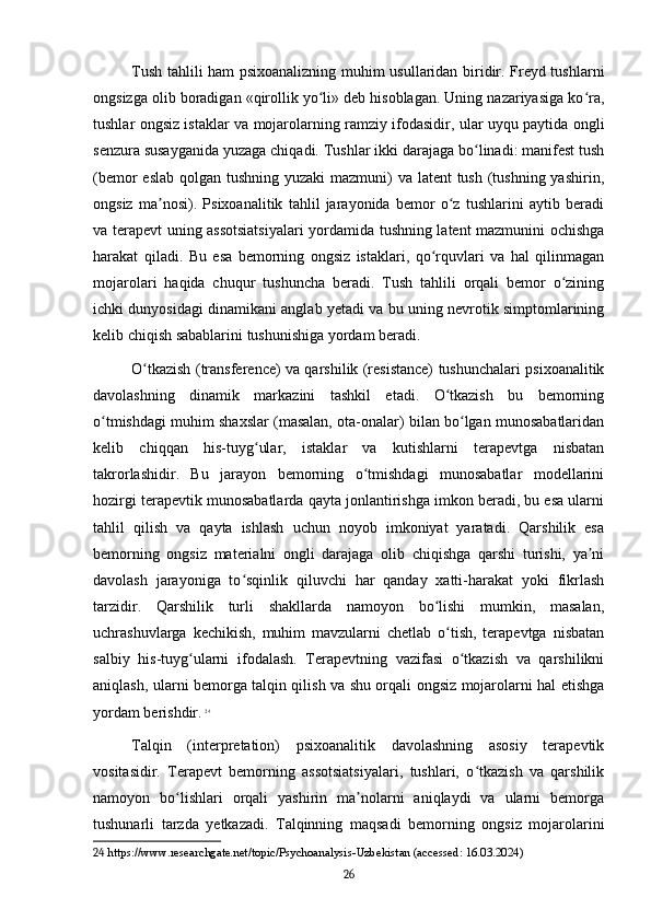 Tush tahlili ham psixoanalizning muhim usullaridan biridir. Freyd tushlarni
ongsizga olib boradigan «qirollik yo li» deb hisoblagan. Uning nazariyasiga ko ra,ʻ ʻ
tushlar ongsiz istaklar va mojarolarning ramziy ifodasidir, ular uyqu paytida ongli
senzura susayganida yuzaga chiqadi. Tushlar ikki darajaga bo linadi: manifest tush	
ʻ
(bemor  eslab qolgan tushning yuzaki  mazmuni) va latent tush (tushning yashirin,
ongsiz   ma nosi).   Psixoanalitik   tahlil   jarayonida   bemor   o z   tushlarini   aytib   beradi	
ʼ ʻ
va terapevt uning assotsiatsiyalari yordamida tushning latent mazmunini ochishga
harakat   qiladi.   Bu   esa   bemorning   ongsiz   istaklari,   qo rquvlari   va   hal   qilinmagan	
ʻ
mojarolari   haqida   chuqur   tushuncha   beradi.   Tush   tahlili   orqali   bemor   o zining	
ʻ
ichki dunyosidagi dinamikani anglab yetadi va bu uning nevrotik simptomlarining
kelib chiqish sabablarini tushunishiga yordam beradi.
O tkazish (transference) va qarshilik (resistance) tushunchalari psixoanalitik	
ʻ
davolashning   dinamik   markazini   tashkil   etadi.   O tkazish   bu   bemorning	
ʻ
o tmishdagi muhim shaxslar (masalan, ota-onalar) bilan bo lgan munosabatlaridan	
ʻ ʻ
kelib   chiqqan   his-tuyg ular,   istaklar   va   kutishlarni   terapevtga   nisbatan	
ʻ
takrorlashidir.   Bu   jarayon   bemorning   o tmishdagi   munosabatlar   modellarini	
ʻ
hozirgi terapevtik munosabatlarda qayta jonlantirishga imkon beradi, bu esa ularni
tahlil   qilish   va   qayta   ishlash   uchun   noyob   imkoniyat   yaratadi.   Qarshilik   esa
bemorning   ongsiz   materialni   ongli   darajaga   olib   chiqishga   qarshi   turishi,   ya ni	
ʼ
davolash   jarayoniga   to sqinlik   qiluvchi   har   qanday   xatti-harakat   yoki   fikrlash	
ʻ
tarzidir.   Qarshilik   turli   shakllarda   namoyon   bo lishi   mumkin,   masalan,	
ʻ
uchrashuvlarga   kechikish,   muhim   mavzularni   chetlab   o tish,   terapevtga   nisbatan	
ʻ
salbiy   his-tuyg ularni   ifodalash.   Terapevtning   vazifasi   o tkazish   va   qarshilikni	
ʻ ʻ
aniqlash, ularni bemorga talqin qilish va shu orqali ongsiz mojarolarni hal etishga
yordam berishdir.   24
Talqin   (interpretation)   psixoanalitik   davolashning   asosiy   terapevtik
vositasidir.   Terapevt   bemorning   assotsiatsiyalari,   tushlari,   o tkazish   va   qarshilik	
ʻ
namoyon   bo lishlari   orqali   yashirin   ma nolarni   aniqlaydi   va   ularni   bemorga	
ʻ ʼ
tushunarli   tarzda   yetkazadi.   Talqinning   maqsadi   bemorning   ongsiz   mojarolarini
24  https://www.researchgate.net/topic/Psychoanalysis-Uzbekistan (accessed: 16.03.2024)
26 