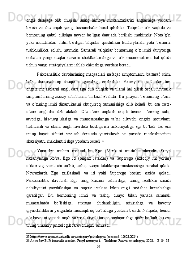 ongli   darajaga   olib   chiqish,   uning   himoya   mexanizmlarini   anglashiga   yordam
berish   va   shu   orqali   yangi   tushunchalar   hosil   qilishdir.   Talqinlar   o z   vaqtida   vaʻ
bemorning   qabul   qilishga   tayyor   bo lgan   darajada   berilishi   muhimdir.   Noto g ri	
ʻ ʻ ʻ
yoki   muddatidan   oldin   berilgan   talqinlar   qarshilikni   kuchaytirishi   yoki   bemorni
tushkunlikka   solishi   mumkin.   Samarali   talqinlar   bemorning   o z   ichki   dunyosiga	
ʻ
nisbatan   yangi   nuqtai   nazarni   shakllantirishiga   va   o z   muammolarini   hal   qilish	
ʻ
uchun yangi strategiyalarni ishlab chiqishiga yordam beradi.
Psixoanalitik   davolashning   maqsadlari   nafaqat   simptomlarni   bartaraf   etish,
balki   shaxsiyatning   chuqur   o zgarishiga   erishishdir.   Asosiy   maqsadlardan   biri	
ʻ
ongsiz mojarolarni  ongli  darajaga  olib chiqish  va ularni  hal  qilish  orqali  nevrotik
simptomlarning   asosiy   sabablarini   bartaraf   etishdir.   Bu   jarayon   bemorning   o zini	
ʻ
va   o zining   ichki   dinamikasini   chuqurroq   tushunishiga   olib   keladi,   bu   esa   «o z-	
ʻ ʻ
o zini   anglash»   deb   ataladi.   O z-o zini   anglash   orqali   bemor   o zining   xulq-	
ʻ ʻ ʻ ʻ
atvoriga,   his-tuyg ulariga   va   munosabatlariga   ta sir   qiluvchi   ongsiz   motivlarni	
ʻ ʼ
tushunadi   va   ularni   ongli   ravishda   boshqarish   imkoniyatiga   ega   bo ladi.   Bu   esa	
ʻ
uning   hayot   sifatini   sezilarli   darajada   yaxshilaydi   va   yanada   moslashuvchan
shaxsiyatni shakllantirishga yordam beradi.   25
Yana   bir   muhim   maqsad   bu   Ego   (Men)   ni   mustahkamlashdir.   Freyd
nazariyasiga   ko ra,   Ego   id   (ongsiz   istaklar)   va   Superego   (axloqiy   me yorlar)	
ʻ ʼ
o rtasidagi   vositachi   bo lib,   tashqi   dunyo   talablariga   moslashishga   harakat   qiladi.	
ʻ ʻ
Nevrozlarda   Ego   zaiflashadi   va   id   yoki   Superego   bosimi   ostida   qoladi.
Psixoanalitik   davolash   Ego   ning   kuchini   oshirishga,   uning   reallikni   sinash
qobiliyatini   yaxshilashga   va   ongsiz   istaklar   bilan   ongli   ravishda   kurashishga
qaratilgan.   Bu   bemorning   ichki   va   tashqi   dunyo   bilan   yanada   samarali
munosabatda   bo lishiga,   stressga   chidamliligini   oshirishga   va   hayotiy	
ʻ
qiyinchiliklarni  yengishda mustaqilroq bo lishiga yordam  beradi. Natijada, bemor	
ʻ
o z hayotini yanada ongli va mas uliyatli tarzda boshqarishga qodir bo ladi, bu esa	
ʻ ʼ ʻ
uning umumiy psixologik farovonligini oshiradi.   26
25  https://www.ziyonet.uz/uz/library/category/psixologiya (accessed: 10.03.2024)
26  Axmedov B. Psixoanaliz asoslari: Freyd nazariyasi. – Toshkent: Fan va texnologiya, 2023. – B. 34-58
27 
