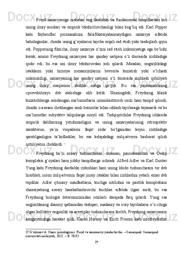 Freyd  nazariyasiga  nisbatan   eng  dastlabki   va  fundamental   tanqidlardan  biri
uning ilmiy asoslari  va empirik tekshiriluvchanligi bilan bog liq edi. Karl  Popperʻ
kabi   faylasuflar   psixoanalizni   falsifikatsiyalanmaydigan   nazariya   sifatida
baholaganlar, chunki uning g oyalarini tajriba orqali rad etish yoki tasdiqlash qiyin	
ʻ
edi. Popperning fikricha, ilmiy nazariya o zini rad etish imkoniyatiga ega bo lishi	
ʻ ʻ
kerak,   ammo   Freydning   nazariyasi   har   qanday   natijani   o z   doirasida   izohlashga	
ʻ
qodir   edi,   bu   esa   uni   ilmiy   tekshiruvdan   xoli   qilardi.   Masalan,   ongsizlikdagi
istaklarni   yoki   himoya   mexanizmlarini   bevosita   kuzatish   yoki   o lchash	
ʻ
imkonsizligi,   nazariyaning   har   qanday   natijani   o z   doirasida   izohlash   qobiliyati	
ʻ
uning   ilmiy   maqomini   shubha   ostiga   qo ydi.   Bu   esa   psixoanalizning
ʻ
«psevdoilmiy»   deb   atalishiga   olib   keldi.   Shuningdek,   Freydning   klinik
kuzatishlariga asoslangan  ma lumotlarni umumlashtirish usuli  ham tanqid qilindi,	
ʼ
chunki u asosan cheklangan sonli bemorlar bilan ishlash tajribasiga tayanardi va bu
ma lumotlar   subyektiv   talqinlarga   moyil   edi.   Tadqiqotchilar   Freydning   ishlarida	
ʼ
empirik   dalillarning   yetishmasligini   va   uning   nazariyalarining   retrospektiv
xarakterini,   ya ni   voqealarni   faqat   sodir   bo lganidan   keyin   izohlashga	
ʼ ʻ
qaratilganligini   ta kidladilar,   bu   esa   kelajakdagi   xulq-atvorni   bashorat   qilish	
ʼ
qobiliyatini cheklardi.   27
Freydning   ba zi   asosiy   tushunchalari,   xususan,   panseksualizm   va   Oedip
ʼ
kompleksi g oyalari ham jiddiy tanqidlarga uchradi. Alfred Adler va Karl Gustav	
ʻ
Yung kabi Freydning dastlabki  izdoshlari ham uning libido tushunchasini  tor deb
hisoblab, inson xulq-atvorini faqat jinsiy istaklar bilan izohlashni yetarli emas deb
topdilar.   Adler   ijtimoiy   manfaatlarni,   kuchga   intilishni   va   pastlik   kompleksini
shaxsiyatning   asosiy   harakatlantiruvchi   kuchlari   sifatida   ilgari   surdi,   bu   esa
Freydning   biologik   determinizmidan   sezilarli   darajada   farq   qilardi.   Yung   esa
ongsizlikning shaxsiy qatlamidan tashqari, madaniy va irsiy tajribalarni o z ichiga	
ʻ
olgan kollektiv ongsizlik va arxetiplar tushunchasini kiritib, Freydning nazariyasini
kengaytirishga   harakat   qildi.   Karen   Horney   va   Erich   Fromm   kabi   neofreydistlar
27  G ulomov A. Shaxs psixologiyasi: Freyd va zamonaviy yondashuvlar. – Samarqand: Samarqand 	
ʻ
universiteti nashriyoti, 2022. – B. 78-92
29 