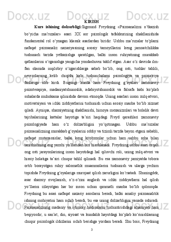 KIRISH
Kurs   ishining   dolzarbligi: Sigmund   Freydning   «Psixoanalizni   o tkazishʻ
bo yicha   ma ruzalar»   asari   XX   asr   psixologik   tafakkurining   shakllanishida	
ʻ ʼ
fundamental   rol   o ynagan   klassik   asarlardan   biridir.   Ushbu   ma ruzalar   to plami	
ʻ ʼ ʻ
nafaqat   psixoanaliz   nazariyasining   asosiy   tamoyillarini   keng   jamoatchilikka
tushunarli   tarzda   yetkazishga   qaratilgan,   balki   inson   ruhiyatining   murakkab
qatlamlarini o rganishga yangicha yondashuvni taklif etgan. Asar o z davrida ilm-	
ʻ ʻ
fan   olamida   inqilobiy   o zgarishlarga   sabab   bo lib,   ong   osti,   tushlar   tahlili,	
ʻ ʻ
nevrozlarning   kelib   chiqishi   kabi   tushunchalarni   psixologiya   va   psixiatriya
fanlariga   olib   kirdi.   Bugungi   kunda   ham   Freydning   g oyalari   zamonaviy	
ʻ
psixoterapiya,   madaniyatshunoslik,   adabiyotshunoslik   va   falsafa   kabi   ko plab	
ʻ
sohalarda muhokama qilinishda davom etmoqda. Uning asarlari inson xulq-atvori,
motivatsiyasi   va  ichki   ziddiyatlarini  tushunish  uchun  asosiy  manba   bo lib  xizmat	
ʻ
qiladi. Ayniqsa, shaxsiyatning shakllanishi, himoya mexanizmlari va bolalik davri
tajribalarining   kattalar   hayotiga   ta siri   haqidagi   Freyd   qarashlari   zamonaviy	
ʼ
psixologiyada   ham   o z   dolzarbligini   yo qotmagan.   Ushbu   ma ruzalar	
ʻ ʻ ʼ
psixoanalizning murakkab g oyalarini oddiy va tizimli tarzda bayon etgani sababli,	
ʻ
nafaqat   mutaxassislar,   balki   keng   kitobxonlar   uchun   ham   ushbu   soha   bilan
tanishishning eng yaxshi yo llaridan biri hisoblanadi. Freydning ushbu asari orqali
ʻ
ong   osti   jarayonlarining   inson   hayotidagi   hal   qiluvchi   roli,   uning   xulq-atvori   va
hissiy   holatiga   ta siri   chuqur   tahlil   qilinadi.   Bu   esa   zamonaviy   jamiyatda   tobora	
ʼ
ortib   borayotgan   ruhiy   salomatlik   muammolarini   tushunish   va   ularga   yechim
topishda Freydning g oyalariga murojaat qilish zarurligini ko rsatadi. Shuningdek,	
ʻ ʻ
asar   shaxsiy   rivojlanish,   o z-o zini   anglash   va   ichki   ziddiyatlarni   hal   qilish	
ʻ ʻ
yo llarini   izlayotgan   har   bir   inson   uchun   qimmatli   manba   bo lib   qolmoqda.	
ʻ ʻ
Freydning   bu   asari   nafaqat   nazariy   asoslarni   beradi,   balki   amaliy   psixoanalitik
ishning mohiyatini  ham ochib beradi, bu esa uning dolzarbligini  yanada oshiradi.
Psixoanalizning   madaniy   va   ijtimoiy   hodisalarni   tushuntirishdagi   ahamiyati   ham
beqiyosdir;   u   san at,   din,   siyosat   va   kundalik   hayotdagi   ko plab   ko rinishlarning	
ʼ ʻ ʻ
chuqur   psixologik   ildizlarini   ochib   berishga   yordam   beradi.   Shu   bois,   Freydning
3 