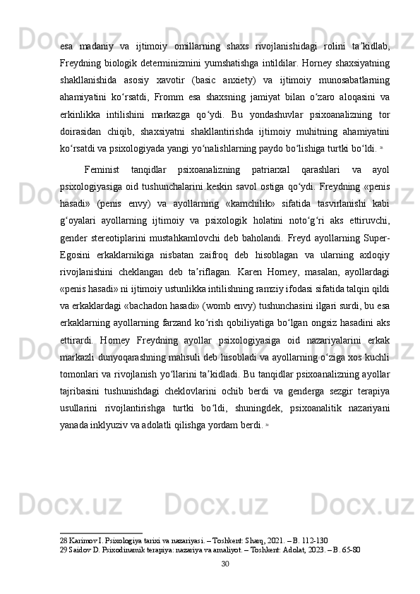 esa   madaniy   va   ijtimoiy   omillarning   shaxs   rivojlanishidagi   rolini   ta kidlab,ʼ
Freydning  biologik  determinizmini   yumshatishga   intildilar.  Horney  shaxsiyatning
shakllanishida   asosiy   xavotir   (basic   anxiety)   va   ijtimoiy   munosabatlarning
ahamiyatini   ko rsatdi,   Fromm   esa   shaxsning   jamiyat   bilan   o zaro   aloqasini   va	
ʻ ʻ
erkinlikka   intilishini   markazga   qo ydi.   Bu   yondashuvlar   psixoanalizning   tor	
ʻ
doirasidan   chiqib,   shaxsiyatni   shakllantirishda   ijtimoiy   muhitning   ahamiyatini
ko rsatdi va psixologiyada yangi yo nalishlarning paydo bo lishiga turtki bo ldi.	
ʻ ʻ ʻ ʻ   28
Feminist   tanqidlar   psixoanalizning   patriarxal   qarashlari   va   ayol
psixologiyasiga   oid   tushunchalarini   keskin   savol   ostiga   qo ydi.   Freydning   «penis	
ʻ
hasadi»   (penis   envy)   va   ayollarning   «kamchilik»   sifatida   tasvirlanishi   kabi
g oyalari   ayollarning   ijtimoiy   va   psixologik   holatini   noto g ri   aks   ettiruvchi,	
ʻ ʻ ʻ
gender   stereotiplarini   mustahkamlovchi   deb   baholandi.   Freyd   ayollarning   Super-
Egosini   erkaklarnikiga   nisbatan   zaifroq   deb   hisoblagan   va   ularning   axloqiy
rivojlanishini   cheklangan   deb   ta riflagan.   Karen   Horney,   masalan,   ayollardagi	
ʼ
«penis hasadi» ni ijtimoiy ustunlikka intilishning ramziy ifodasi sifatida talqin qildi
va erkaklardagi «bachadon hasadi» (womb envy) tushunchasini ilgari surdi, bu esa
erkaklarning  ayollarning  farzand   ko rish  qobiliyatiga  bo lgan  ongsiz  hasadini  aks	
ʻ ʻ
ettirardi.   Horney   Freydning   ayollar   psixologiyasiga   oid   nazariyalarini   erkak
markazli dunyoqarashning mahsuli deb hisobladi va ayollarning o ziga xos kuchli	
ʻ
tomonlari va rivojlanish yo llarini ta kidladi. Bu tanqidlar psixoanalizning ayollar	
ʻ ʼ
tajribasini   tushunishdagi   cheklovlarini   ochib   berdi   va   genderga   sezgir   terapiya
usullarini   rivojlantirishga   turtki   bo ldi,   shuningdek,   psixoanalitik   nazariyani	
ʻ
yanada inklyuziv va adolatli qilishga yordam berdi.   29
28  Karimov I. Psixologiya tarixi va nazariyasi. – Toshkent: Sharq, 2021. – B. 112-130
29  Saidov D. Psixodinamik terapiya: nazariya va amaliyot. – Toshkent: Adolat, 2023. – B. 65-80
30 