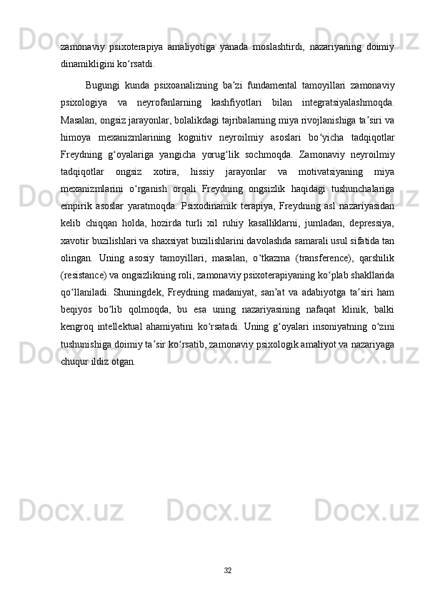zamonaviy   psixoterapiya   amaliyotiga   yanada   moslashtirdi,   nazariyaning   doimiy
dinamikligini ko rsatdi.ʻ
Bugungi   kunda   psixoanalizning   ba zi   fundamental   tamoyillari   zamonaviy	
ʼ
psixologiya   va   neyrofanlarning   kashfiyotlari   bilan   integratsiyalashmoqda.
Masalan, ongsiz jarayonlar, bolalikdagi tajribalarning miya rivojlanishiga ta siri va	
ʼ
himoya   mexanizmlarining   kognitiv   neyroilmiy   asoslari   bo yicha   tadqiqotlar	
ʻ
Freydning   g oyalariga   yangicha   yorug lik   sochmoqda.   Zamonaviy   neyroilmiy	
ʻ ʻ
tadqiqotlar   ongsiz   xotira,   hissiy   jarayonlar   va   motivatsiyaning   miya
mexanizmlarini   o rganish   orqali   Freydning   ongsizlik   haqidagi   tushunchalariga	
ʻ
empirik   asoslar   yaratmoqda.   Psixodinamik   terapiya,   Freydning   asl   nazariyasidan
kelib   chiqqan   holda,   hozirda   turli   xil   ruhiy   kasalliklarni,   jumladan,   depressiya,
xavotir buzilishlari va shaxsiyat buzilishlarini davolashda samarali usul sifatida tan
olingan.   Uning   asosiy   tamoyillari,   masalan,   o tkazma   (transference),   qarshilik	
ʻ
(resistance) va ongsizlikning roli, zamonaviy psixoterapiyaning ko plab shakllarida	
ʻ
qo llaniladi.   Shuningdek,   Freydning   madaniyat,   san at   va   adabiyotga   ta siri   ham	
ʻ ʼ ʼ
beqiyos   bo lib   qolmoqda,   bu   esa   uning   nazariyasining   nafaqat   klinik,   balki	
ʻ
kengroq   intellektual   ahamiyatini   ko rsatadi.   Uning   g oyalari   insoniyatning   o zini	
ʻ ʻ ʻ
tushunishiga doimiy ta sir ko rsatib, zamonaviy psixologik amaliyot va nazariyaga	
ʼ ʻ
chuqur ildiz otgan.
32 