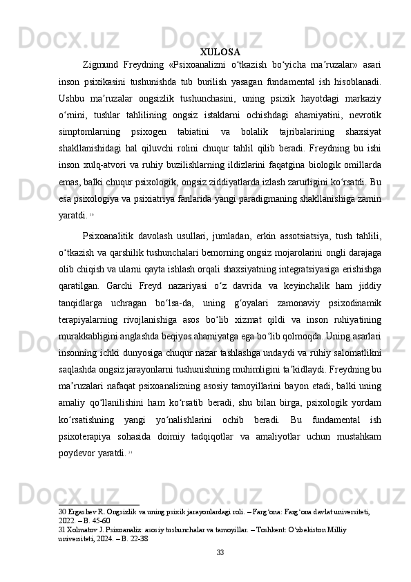 XULOSA
Zigmund   Freydning   «Psixoanalizni   o tkazish   bo yicha   ma ruzalar»   asariʻ ʻ ʼ
inson   psixikasini   tushunishda   tub   burilish   yasagan   fundamental   ish   hisoblanadi.
Ushbu   ma ruzalar   ongsizlik   tushunchasini,   uning   psixik   hayotdagi   markaziy	
ʼ
o rnini,   tushlar   tahlilining   ongsiz   istaklarni   ochishdagi   ahamiyatini,   nevrotik	
ʻ
simptomlarning   psixogen   tabiatini   va   bolalik   tajribalarining   shaxsiyat
shakllanishidagi   hal   qiluvchi   rolini   chuqur   tahlil   qilib   beradi.   Freydning   bu   ishi
inson   xulq-atvori   va   ruhiy   buzilishlarning   ildizlarini   faqatgina   biologik   omillarda
emas, balki chuqur psixologik, ongsiz ziddiyatlarda izlash zarurligini ko rsatdi. Bu	
ʻ
esa psixologiya va psixiatriya fanlarida yangi paradigmaning shakllanishiga zamin
yaratdi.   30
Psixoanalitik   davolash   usullari,   jumladan,   erkin   assotsiatsiya,   tush   tahlili,
o tkazish va qarshilik tushunchalari bemorning ongsiz mojarolarini ongli darajaga	
ʻ
olib chiqish va ularni qayta ishlash orqali shaxsiyatning integratsiyasiga erishishga
qaratilgan.   Garchi   Freyd   nazariyasi   o z   davrida   va   keyinchalik   ham   jiddiy	
ʻ
tanqidlarga   uchragan   bo lsa-da,   uning   g oyalari   zamonaviy   psixodinamik	
ʻ ʻ
terapiyalarning   rivojlanishiga   asos   bo lib   xizmat   qildi   va   inson   ruhiyatining	
ʻ
murakkabligini anglashda beqiyos ahamiyatga ega bo lib qolmoqda. Uning asarlari	
ʻ
insonning ichki dunyosiga chuqur nazar  tashlashga undaydi va ruhiy salomatlikni
saqlashda ongsiz jarayonlarni tushunishning muhimligini ta kidlaydi. Freydning bu	
ʼ
ma ruzalari   nafaqat   psixoanalizning   asosiy   tamoyillarini   bayon   etadi,   balki   uning	
ʼ
amaliy   qo llanilishini   ham   ko rsatib   beradi,   shu   bilan   birga,   psixologik   yordam	
ʻ ʻ
ko rsatishning   yangi   yo nalishlarini   ochib   beradi.   Bu   fundamental   ish	
ʻ ʻ
psixoterapiya   sohasida   doimiy   tadqiqotlar   va   amaliyotlar   uchun   mustahkam
poydevor yaratdi.   31
30  Ergashev R. Ongsizlik va uning psixik jarayonlardagi roli. – Farg ona: Farg ona davlat universiteti, 	
ʻ ʻ
2022. – B. 45-60
31  Xolmatov J. Psixoanaliz: asosiy tushunchalar va tamoyillar. – Toshkent: O zbekiston Milliy 	
ʻ
universiteti, 2024. – B. 22-38
33 