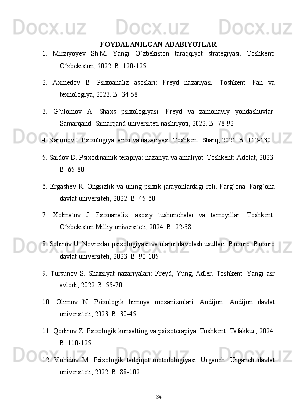 FOYDALANILGAN ADABIYOTLAR
1.   Mirziyoyev   Sh.M.   Yangi   O zbekiston   taraqqiyot   strategiyasi.   Toshkent:ʻ
O zbekiston, 2022. B. 120-125	
ʻ
2.   Axmedov   B.   Psixoanaliz   asoslari:   Freyd   nazariyasi.   Toshkent:   Fan   va
texnologiya, 2023. B. 34-58
3.   G ulomov   A.   Shaxs   psixologiyasi:   Freyd   va   zamonaviy   yondashuvlar.	
ʻ
Samarqand: Samarqand universiteti nashriyoti, 2022. B. 78-92
4. Karimov I. Psixologiya tarixi va nazariyasi. Toshkent: Sharq, 2021. B. 112-130
5. Saidov D. Psixodinamik terapiya: nazariya va amaliyot. Toshkent: Adolat, 2023.
B. 65-80
6. Ergashev   R.  Ongsizlik  va uning  psixik  jarayonlardagi   roli.  Farg ona:  Farg ona	
ʻ ʻ
davlat universiteti, 2022. B. 45-60
7.   Xolmatov   J.   Psixoanaliz:   asosiy   tushunchalar   va   tamoyillar.   Toshkent:
O zbekiston Milliy universiteti, 2024. B. 22-38	
ʻ
8. Sobirov U. Nevrozlar psixologiyasi va ularni davolash usullari. Buxoro: Buxoro
davlat universiteti, 2023. B. 90-105
9.   Tursunov   S.   Shaxsiyat   nazariyalari:   Freyd,   Yung,   Adler.   Toshkent:   Yangi   asr
avlodi, 2022. B. 55-70
10.   Olimov   N.   Psixologik   himoya   mexanizmlari.   Andijon:   Andijon   davlat
universiteti, 2023. B. 30-45
11. Qodirov Z. Psixologik konsalting va psixoterapiya. Toshkent: Tafakkur, 2024.
B. 110-125
12.   Vohidov   M.   Psixologik   tadqiqot   metodologiyasi.   Urganch:   Urganch   davlat
universiteti, 2022. B. 88-102
34 