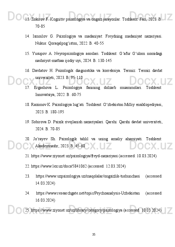 13. Zokirov F. Kognitiv psixologiya va ongsiz jarayonlar. Toshkent: Fan, 2023. B.
70-85
14.   Ismoilov   G.   Psixologiya   va   madaniyat:   Freydning   madaniyat   nazariyasi.
Nukus: Qoraqalpog iston, 2022. B. 40-55ʻ
15.   Yusupov   A.   Neyropsixologiya   asoslari.   Toshkent:   G afur   G ulom   nomidagi	
ʻ ʻ
nashriyot-matbaa ijodiy uyi, 2024. B. 130-145
16.   Davlatov   H.   Psixologik   diagnostika   va   korreksiya.   Termiz:   Termiz   davlat
universiteti, 2023. B. 95-110
17.   Ergashova   L.   Psixologiya   fanining   dolzarb   muammolari.   Toshkent:
Innovatsiya, 2022. B. 60-75
18. Raximov K. Psixologiya lug ati. Toshkent: O zbekiston Milliy ensiklopediyasi,	
ʻ ʻ
2023. B. 180-195
19. Sobirova D. Psixik rivojlanish nazariyalari. Qarshi: Qarshi  davlat universiteti,
2024. B. 70-85
20.   Jo rayev   Sh.   Psixologik   tahlil   va   uning   amaliy   ahamiyati.   Toshkent:	
ʻ
Akademnashr, 2023. B. 45-60
21. https://www.ziyonet.uz/psixologiya/freyd-nazariyasi (accessed: 10.03.2024)
22. https://www.lex.uz/docs/5841062 (accessed: 12.03.2024)
23.   https://www.uzpsixologiya.uz/maqolalar/ongsizlik-tushunchasi   (accessed:
14.03.2024)
24.   https://www.researchgate.net/topic/Psychoanalysis-Uzbekistan   (accessed:
16.03.2024)
25. https://www.ziyonet.uz/uz/library/category/psixologiya (accessed: 10.03.2024)
35 