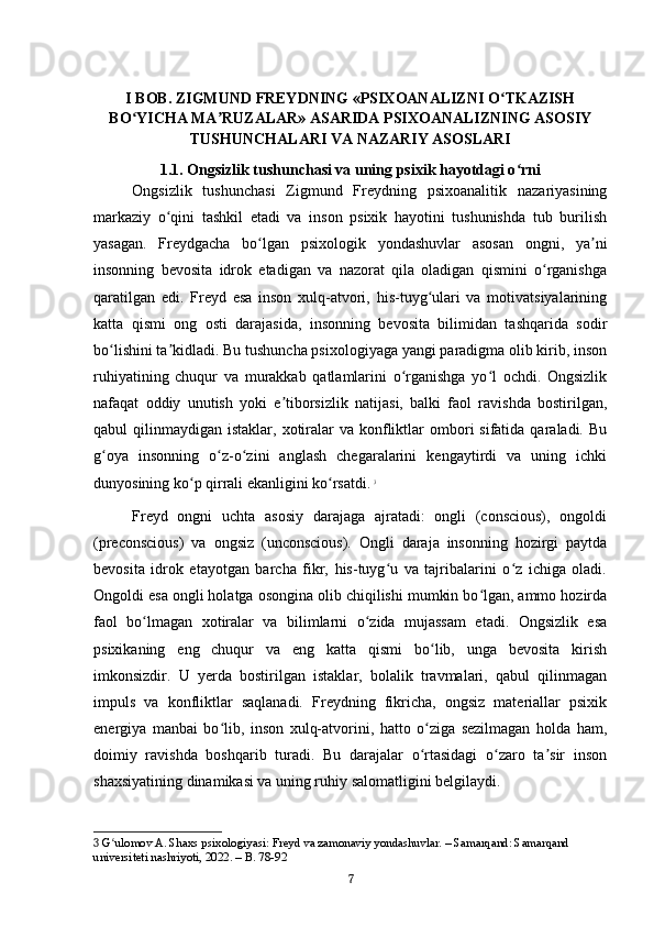 I BOB. ZIGMUND FREYDNING «PSIXOANALIZNI O TKAZISHʻ
BO YICHA MA RUZALAR» ASARIDA PSIXOANALIZNING ASOSIY	
ʻ ʼ
TUSHUNCHALARI VA NAZARIY ASOSLARI
1.1. Ongsizlik tushunchasi va uning psixik hayotdagi o rni	
ʻ
Ongsizlik   tushunchasi   Zigmund   Freydning   psixoanalitik   nazariyasining
markaziy   o qini   tashkil   etadi   va   inson   psixik   hayotini   tushunishda   tub   burilish	
ʻ
yasagan.   Freydgacha   bo lgan   psixologik   yondashuvlar   asosan   ongni,   ya ni	
ʻ ʼ
insonning   bevosita   idrok   etadigan   va   nazorat   qila   oladigan   qismini   o rganishga	
ʻ
qaratilgan   edi.   Freyd   esa   inson   xulq-atvori,   his-tuyg ulari   va   motivatsiyalarining	
ʻ
katta   qismi   ong   osti   darajasida,   insonning   bevosita   bilimidan   tashqarida   sodir
bo lishini ta kidladi. Bu tushuncha psixologiyaga yangi paradigma olib kirib, inson	
ʻ ʼ
ruhiyatining   chuqur   va   murakkab   qatlamlarini   o rganishga   yo l   ochdi.   Ongsizlik	
ʻ ʻ
nafaqat   oddiy   unutish   yoki   e tiborsizlik   natijasi,   balki   faol   ravishda   bostirilgan,	
ʼ
qabul  qilinmaydigan  istaklar, xotiralar  va  konfliktlar  ombori  sifatida  qaraladi. Bu
g oya   insonning   o z-o zini   anglash   chegaralarini   kengaytirdi   va   uning   ichki	
ʻ ʻ ʻ
dunyosining ko p qirrali ekanligini ko rsatdi.	
ʻ ʻ   3
Freyd   ongni   uchta   asosiy   darajaga   ajratadi:   ongli   (conscious),   ongoldi
(preconscious)   va   ongsiz   (unconscious).   Ongli   daraja   insonning   hozirgi   paytda
bevosita   idrok   etayotgan   barcha   fikr,   his-tuyg u   va   tajribalarini   o z   ichiga   oladi.	
ʻ ʻ
Ongoldi esa ongli holatga osongina olib chiqilishi mumkin bo lgan, ammo hozirda	
ʻ
faol   bo lmagan   xotiralar   va   bilimlarni   o zida   mujassam   etadi.   Ongsizlik   esa	
ʻ ʻ
psixikaning   eng   chuqur   va   eng   katta   qismi   bo lib,   unga   bevosita   kirish	
ʻ
imkonsizdir.   U   yerda   bostirilgan   istaklar,   bolalik   travmalari,   qabul   qilinmagan
impuls   va   konfliktlar   saqlanadi.   Freydning   fikricha,   ongsiz   materiallar   psixik
energiya   manbai   bo lib,   inson   xulq-atvorini,   hatto   o ziga   sezilmagan   holda   ham,	
ʻ ʻ
doimiy   ravishda   boshqarib   turadi.   Bu   darajalar   o rtasidagi   o zaro   ta sir   inson	
ʻ ʻ ʼ
shaxsiyatining dinamikasi va uning ruhiy salomatligini belgilaydi.
3  G ulomov A. Shaxs psixologiyasi: Freyd va zamonaviy yondashuvlar. – Samarqand: Samarqand 	
ʻ
universiteti nashriyoti, 2022. – B. 78-92
7 