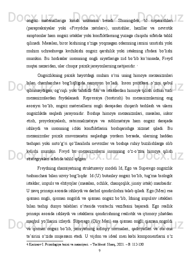 ongsiz   materiallariga   kirish   imkonini   beradi.   Shuningdek,   til   sirpanishlari
(parapraksiyalar   yoki   «Freydcha   xatolar»),   unutishlar,   hazillar   va   nevrotik
simptomlar ham ongsiz istaklar yoki konfliktlarning yuzaga chiqishi sifatida tahlil
qilinadi. Masalan, biror kishining o ziga yoqmagan odamning ismini unutishi yokiʻ
muhim   uchrashuvga   kechikishi   ongsiz   qarshilik   yoki   istakning   ifodasi   bo lishi	
ʻ
mumkin.   Bu   hodisalar   insonning   ongli   niyatlariga   zid   bo lib   ko rinsada,   Freyd	
ʻ ʻ
nuqtai nazaridan, ular chuqur psixik jarayonlarning natijasidir.   4
Ongsizlikning   psixik   hayotdagi   muhim   o rni   uning   himoya   mexanizmlari	
ʻ
bilan   chambarchas   bog liqligida   namoyon   bo ladi.   Inson   psixikasi   o zini   qabul	
ʻ ʻ ʻ
qilinmaydigan, og riqli yoki tahdidli  fikr  va istaklardan himoya qilish uchun turli	
ʻ
mexanizmlardan   foydalanadi.   Repressiya   (bostirish)   bu   mexanizmlarning   eng
asosiysi   bo lib,   ongsiz   materiallarni   ongli   darajadan   chiqarib   tashlash   va   ularni	
ʻ
ongsizlikda   saqlash   jarayonidir.   Boshqa   himoya   mexanizmlari,   masalan,   inkor
etish,   proyeksiyalash,   ratsionalizatsiya   va   sublimatsiya   ham   ongsiz   darajada
ishlaydi   va   insonning   ichki   konfliktlarini   boshqarishga   xizmat   qiladi.   Bu
mexanizmlar   psixik   muvozanatni   saqlashga   yordam   bersada,   ularning   haddan
tashqari   yoki   noto g ri   qo llanilishi   nevrozlar   va   boshqa   ruhiy   buzilishlarga   olib	
ʻ ʻ ʻ
kelishi   mumkin.   Freyd   bu   mexanizmlarni   insonning   o z-o zini   himoya   qilish	
ʻ ʻ
strategiyalari sifatida tahlil qilgan.
Freydning shaxsiyatning strukturaviy modeli Id, Ego va Superego ongsizlik
tushunchasi bilan uzviy bog liqdir. Id (U) butunlay ongsiz bo lib, tug ma biologik	
ʻ ʻ ʻ
istaklar, impuls va ehtiyojlar (masalan, ochlik, chanqoqlik, jinsiy istak) manbaidir.
U zavq prinsipi asosida ishlaydi va darhol qondirilishni talab qiladi. Ego (Men) esa
qisman   ongli,   qisman   ongoldi   va   qisman   ongsiz   bo lib,   Idning   impulsiv   istaklari	
ʻ
bilan   tashqi   dunyo   talablari   o rtasida   vositachi   vazifasini   bajaradi.   Ego   reallik	
ʻ
prinsipi   asosida   ishlaydi   va   istaklarni   qondirishning   realistik   va   ijtimoiy   jihatdan
maqbul yo llarini izlaydi. Superego (Oliy Men) esa qisman ongli, qisman ongoldi	
ʻ
va   qisman   ongsiz   bo lib,   jamiyatning   axloqiy   normalari,   qadriyatlari   va   ota-ona	
ʻ
ta sirini   o zida   mujassam   etadi.   U   vijdon   va   ideal   men   kabi   komponentlarni   o z	
ʼ ʻ ʻ
4  Karimov I. Psixologiya tarixi va nazariyasi. – Toshkent: Sharq, 2021. – B. 112-130
9 