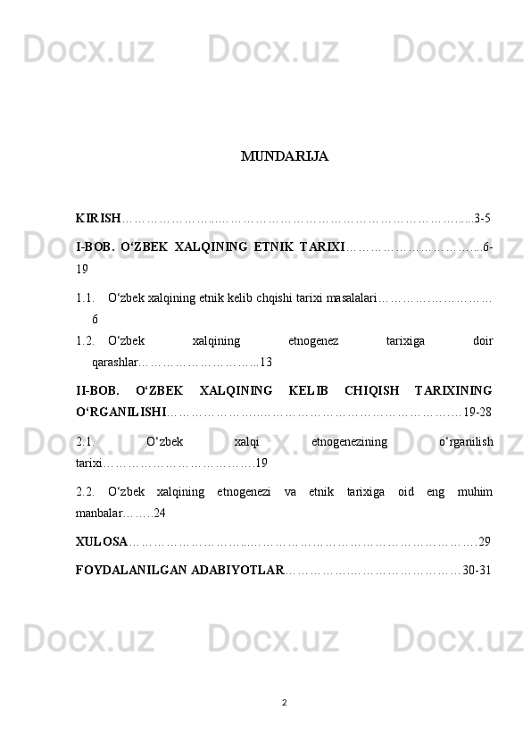 MUNDARIJA
KIRISH …………………...…………………………………………………......3-5
I-BOB.   O‘ZBEK   XALQINING   ETNIK   TARIXI …………………………....6-
19
1.1. O‘zbek xalqining etnik kelib chqishi tarixi masalalari………….……………
6
1.2. O‘zbek   xalqining   etnogenez   tarixiga   doir
qarashlar………………………...13
II-BOB.   O‘ZBEK   XALQINING   KELIB   CHIQISH   TARIXINING
O‘RGANILISHI …………………..……………………………………….…19-28
2.1.   O‘zbek   xalqi   etnogenezining   o‘rganilish
tarixi……………………………….19
2.2.   O‘zbek   xalqining   etnogenezi   va   etnik   tarixiga   oid   eng   muhim
manbalar……..24
XULOSA ………………………...……………………………………………….29
FOYDALANILGAN ADABIYOTLAR …………….………………………30-31
2 