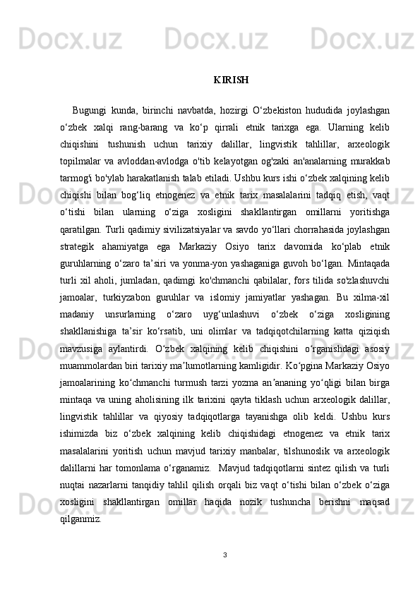 KIRISH
Bugungi   kunda,   birinchi   navbatda,   hozirgi   O‘zbekiston   hududida   joylashgan
o‘zbek   xalqi   rang-barang   va   ko‘p   qirrali   etnik   tarixga   ega.   Ularning   kelib
chiqishini   tushunish   uchun   tarixiy   dalillar,   lingvistik   tahlillar,   arxeologik
topilmalar   va   avloddan-avlodga   o'tib   kelayotgan   og'zaki   an'analarning   murakkab
tarmog'i bo'ylab harakatlanish talab etiladi. Ushbu kurs ishi o‘zbek xalqining kelib
chiqishi   bilan   bog‘liq   etnogenez   va   etnik   tarix   masalalarini   tadqiq   etish,   vaqt
o‘tishi   bilan   ularning   o‘ziga   xosligini   shakllantirgan   omillarni   yoritishga
qaratilgan. Turli qadimiy sivilizatsiyalar va savdo yo‘llari chorrahasida joylashgan
strategik   ahamiyatga   ega   Markaziy   Osiyo   tarix   davomida   ko‘plab   etnik
guruhlarning o‘zaro ta’siri   va yonma-yon yashaganiga   guvoh bo‘lgan.  Mintaqada
turli   xil   aholi,   jumladan,   qadimgi   ko'chmanchi   qabilalar,   fors   tilida   so'zlashuvchi
jamoalar,   turkiyzabon   guruhlar   va   islomiy   jamiyatlar   yashagan.   Bu   xilma-xil
madaniy   unsurlarning   o‘zaro   uyg‘unlashuvi   o‘zbek   o‘ziga   xosligining
shakllanishiga   ta’sir   ko‘rsatib,   uni   olimlar   va   tadqiqotchilarning   katta   qiziqish
mavzusiga   aylantirdi.   O zbek   xalqining   kelib   chiqishini   o rganishdagi   asosiyʻ ʻ
muammolardan biri tarixiy ma lumotlarning kamligidir. Ko pgina Markaziy Osiyo	
ʼ ʻ
jamoalarining   ko chmanchi   turmush   tarzi   yozma   an ananing   yo qligi   bilan   birga	
ʻ ʼ ʻ
mintaqa   va   uning   aholisining   ilk   tarixini   qayta   tiklash   uchun   arxeologik   dalillar,
lingvistik   tahlillar   va   qiyosiy   tadqiqotlarga   tayanishga   olib   keldi.   Ushbu   kurs
ishimizda   biz   o‘zbek   xalqining   kelib   chiqishidagi   etnogenez   va   etnik   tarix
masalalarini   yoritish   uchun   mavjud   tarixiy   manbalar,   tilshunoslik   va   arxeologik
dalillarni   har   tomonlama   o‘rganamiz.     Mavjud   tadqiqotlarni   sintez   qilish   va   turli
nuqtai   nazarlarni   tanqidiy   tahlil   qilish   orqali   biz   vaqt   o‘tishi   bilan   o‘zbek   o‘ziga
xosligini   shakllantirgan   omillar   haqida   nozik   tushuncha   berishni   maqsad
qilganmiz.
3 