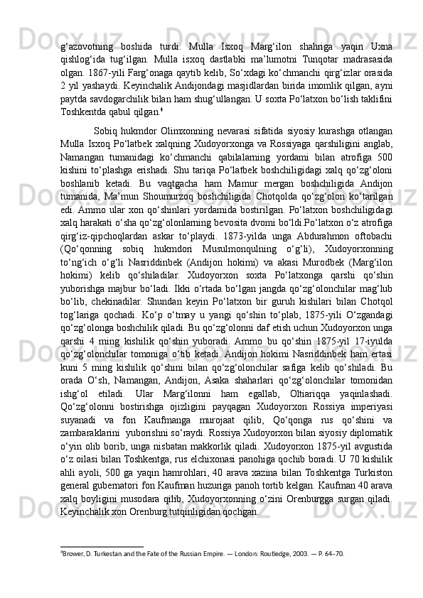 g‘azovotning   boshida   turdi.   Mulla   Isxoq   Marg‘ilon   shahriga   yaqin   Uxna
qishlog‘ida   tug‘ilgan.   Mulla   isxoq   dastlabki   ma’lumotni   Tunqotar   madrasasida
olgan. 1867-yili Farg‘onaga qaytib kelib, So‘xdagi ko‘chmanchi qirg‘izlar orasida
2 yil yashaydi. Keyinchalik Andijondagi masjidlardan birida imomlik qilgan, ayni
paytda savdogarchilik bilan ham shug‘ullangan. U soxta Po‘latxon bo‘lish taklifini
Toshkentda qabul qilgan. 4
                  Sobiq   hukmdor   Olimxonning   nevarasi   sifatida   siyosiy   kurashga   otlangan
Mulla   Isxoq   Po‘latbek   xalqning   Xudoyorxonga   va   Rossiyaga   qarshiligini   anglab,
Namangan   tumanidagi   ko‘chmanchi   qabilalarning   yordami   bilan   atrofiga   500
kishini   to‘plashga   erishadi.   Shu  tariqa   Po‘latbek   boshchiligidagi   xalq  qo‘zg‘oloni
boshlanib   ketadi.   Bu   vaqtgacha   ham   Mamur   mergan   boshchiligida   Andijon
tumanida,   Ma’mun   Shoumurzoq   boshchiligida   Chotqolda   qo‘zg‘olon   ko‘tarilgan
edi.  Ammo   ular   xon   qo‘shinlari   yordamida   bostirilgan.   Po‘latxon   boshchiligidagi
xalq harakati o‘sha qo‘zg‘olonlarning bevosita dvomi bo‘ldi.Po‘latxon o‘z atrofiga
qirg‘iz-qipchoqlardan   askar   to‘playdi.   1873-yilda   unga   Abdurahmon   oftobachi
(Qo‘qonning   sobiq   hukmdori   Musulmonqulning   o‘g‘li),   Xudoyorxonning
to‘ng‘ich   o‘g‘li   Nasriddinbek   (Andijon   hokimi)   va   akasi   Murodbek   (Marg‘ilon
hokimi)   kelib   qo‘shiladilar.   Xudoyorxon   soxta   Po‘latxonga   qarshi   qo‘shin
yuborishga   majbur   bo‘ladi.   Ikki   o‘rtada   bo‘lgan   jangda  qo‘zg‘olonchilar   mag‘lub
bo‘lib,   chekinadilar.   Shundan   keyin   Po‘latxon   bir   guruh   kishilari   bilan   Chotqol
tog‘lariga   qochadi.   Ko‘p   o‘tmay   u   yangi   qo‘shin   to‘plab,   1875-yili   O‘zgandagi
qo‘zg‘olonga boshchilik qiladi. Bu qo‘zg‘olonni daf etish uchun Xudoyorxon unga
qarshi   4   ming   kishilik   qo‘shin   yuboradi.  Ammo   bu   qo‘shin   1875-yil   17-iyulda
qo‘zg‘olonchilar   tomoniga   o‘tib   ketadi.  Andijon   hokimi   Nasriddinbek   ham   ertasi
kuni   5   ming   kishilik   qo‘shini   bilan   qo‘zg‘olonchilar   safiga   kelib   qo‘shiladi.   Bu
orada   O‘sh,   Namangan,   Andijon,   Asaka   shaharlari   qo‘zg‘olonchilar   tomonidan
ishg‘ol   etiladi.   Ular   Marg‘ilonni   ham   egallab,   Oltiariqqa   yaqinlashadi.
Qo‘zg‘olonni   bostirishga   ojizligini   payqagan   Xudoyorxon   Rossiya   imperiyasi
suyanadi   va   fon   Kaufmanga   murojaat   qilib,   Qo‘qonga   rus   qo‘shini   va
zambaraklarini  yuborishni so‘raydi. Rossiya Xudoyorxon bilan siyosiy diplomatik
o‘yin  olib borib, unga  nisbatan  makkorlik  qiladi. Xudoyorxon  1875-yil  avgustida
o‘z oilasi bilan Toshkentga, rus elchixonasi panohiga qochib boradi. U 70 kishilik
ahli   ayoli,   500   ga   yaqin   hamrohlari,   40   arava   xazina   bilan  Toshkentga  Turkiston
general gubernatori fon Kaufman huzuriga panoh tortib kelgan. Kaufman 40 arava
xalq   boyligini   musodara   qilib,   Xudoyorxonning   o‘zini   Orenburgga   surgan   qiladi.
Keyinchalik xon Orenburg tutqinligidan qochgan.
4
Brower, D. Turkestan and the Fate of the Russian Empire. — London: Routledge, 2003. — P. 64–70. 