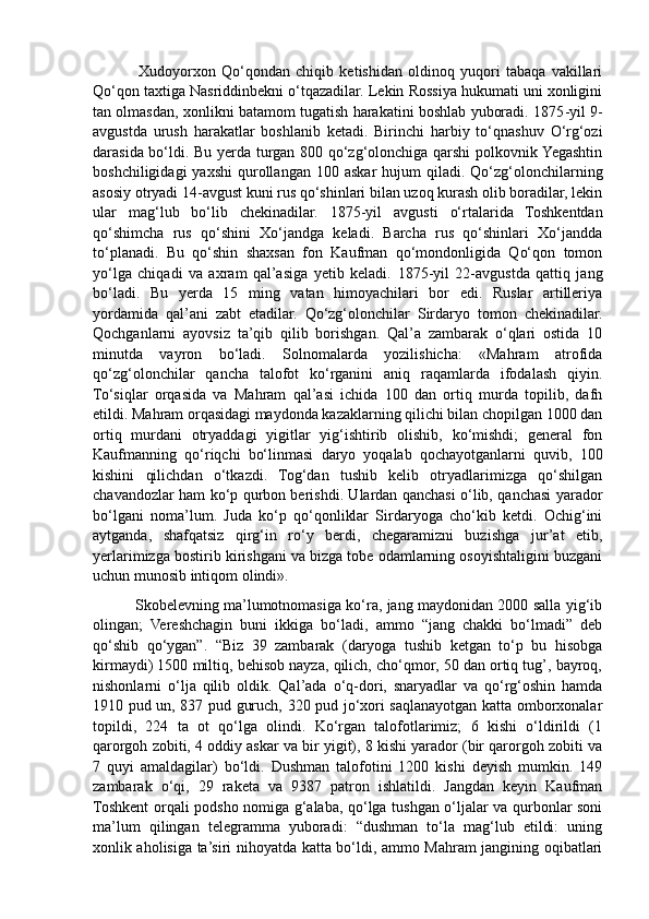                 Xudoyorxon   Qo‘qondan   chiqib   ketishidan   oldinoq   yuqori   tabaqa   vakillari
Qo‘qon taxtiga Nasriddinbekni o‘tqazadilar. Lekin Rossiya hukumati uni xonligini
tan olmasdan, xonlikni batamom tugatish harakatini boshlab yuboradi. 1875 - yil 9 -
avgustda   urush   harakatlar   boshlanib   ketadi.   Birinchi   harbiy   to‘qnashuv   O‘rg‘ozi
darasida bo‘ldi. Bu yerda turgan 800 qo‘zg‘olonchiga qarshi  polkovnik Yegashtin
boshchiligidagi  yaxshi   qurollangan   100  askar   hujum   qiladi.  Qo‘zg‘olonchilarning
asosiy otryadi 14 - avgust kuni rus qo‘shinlari bilan uzoq kurash olib boradilar, lekin
ular   mag‘lub   bo‘lib   chekinadilar.   1875-yil   avgusti   o‘rtalarida   Toshkentdan
qo‘shimcha   rus   qo‘shini   Xo‘jandga   keladi.   Barcha   rus   qo‘shinlari   Xo‘jandda
to‘planadi.   Bu   qo‘shin   shaxsan   fon   Kaufman   qo‘mondonligida   Qo‘qon   tomon
yo‘lga   chiqadi   va   axram   qal’asiga   yetib   keladi.   1875-yil   22-avgustda   qattiq   jang
bo‘ladi.   Bu   yerda   15   ming   vatan   himoyachilari   bor   edi.   Ruslar   artilleriya
yordamida   qal’ani   zabt   etadilar.   Qo‘zg‘olonchilar   Sirdaryo   tomon   chekinadilar.
Qochganlarni   ayovsiz   ta’qib   qilib   borishgan.   Qal’a   zambarak   o‘qlari   ostida   10
minutda   vayron   bo‘ladi.   Solnomalarda   yozilishicha:   «Mahram   atrofida
qo‘zg‘olonchilar   qancha   talofot   ko‘rganini   aniq   raqamlarda   ifodalash   qiyin.
To‘siqlar   orqasida   va   Mahram   qal’asi   ichida   100   dan   ortiq   murda   topilib,   dafn
etildi. Mahram orqasidagi maydonda kazaklarning qilichi bilan chopilgan 1000 dan
ortiq   murdani   otryaddagi   yigitlar   yig‘ishtirib   olishib,   ko‘mishdi;   general   fon
Kaufmanning   qo‘riqchi   bo‘linmasi   daryo   yoqalab   qochayotganlarni   quvib,   100
kishini   qilichdan   o‘tkazdi.   Tog‘dan   tushib   kelib   otryadlarimizga   qo‘shilgan
chavandozlar ham ko‘p qurbon berishdi. Ulardan qanchasi o‘lib, qanchasi yarador
bo‘lgani   noma’lum.   Juda   ko‘p   qo‘qonliklar   Sirdaryoga   cho‘kib   ketdi.   Ochig‘ini
aytganda,   shafqatsiz   qirg‘in   ro‘y   berdi,   chegaramizni   buzishga   jur’at   etib,
yerlarimizga bostirib kirishgani va bizga tobe odamlarning osoyishtaligini buzgani
uchun munosib intiqom olindi». 
                 Skobelevning ma’lumotnomasiga ko‘ra, jang maydonidan 2000 salla yig‘ib
olingan;   Vereshchagin   buni   ikkiga   bo‘ladi,   ammo   “jang   chakki   bo‘lmadi”   deb
qo‘shib   qo‘ygan”.   “Biz   39   zambarak   (daryoga   tushib   ketgan   to‘p   bu   hisobga
kirmaydi) 1500 miltiq, behisob nayza, qilich, cho‘qmor, 50 dan ortiq tug’, bayroq,
nishonlarni   o‘lja   qilib   oldik.   Qal’ada   o‘q-dori,   snaryadlar   va   qo‘rg‘oshin   hamda
1910 pud un, 837 pud guruch, 320 pud jo‘xori saqlanayotgan katta omborxonalar
topildi,   224   ta   ot   qo‘lga   olindi.   Ko‘rgan   talofotlarimiz;   6   kishi   o‘ldirildi   (1
qarorgoh zobiti, 4 oddiy askar va bir yigit), 8 kishi yarador (bir qarorgoh zobiti va
7   quyi   amaldagilar)   bo‘ldi.   Dushman   talofotini   1200   kishi   deyish   mumkin.   149
zambarak   o‘qi,   29   raketa   va   9387   patron   ishlatildi.   Jangdan   keyin   Kaufman
Toshkent orqali podsho nomiga g‘alaba, qo‘lga tushgan o‘ljalar va qurbonlar soni
ma’lum   qilingan   telegramma   yuboradi:   “dushman   to‘la   mag‘lub   etildi:   uning
xonlik aholisiga ta’siri nihoyatda katta bo‘ldi, ammo Mahram jangining oqibatlari 