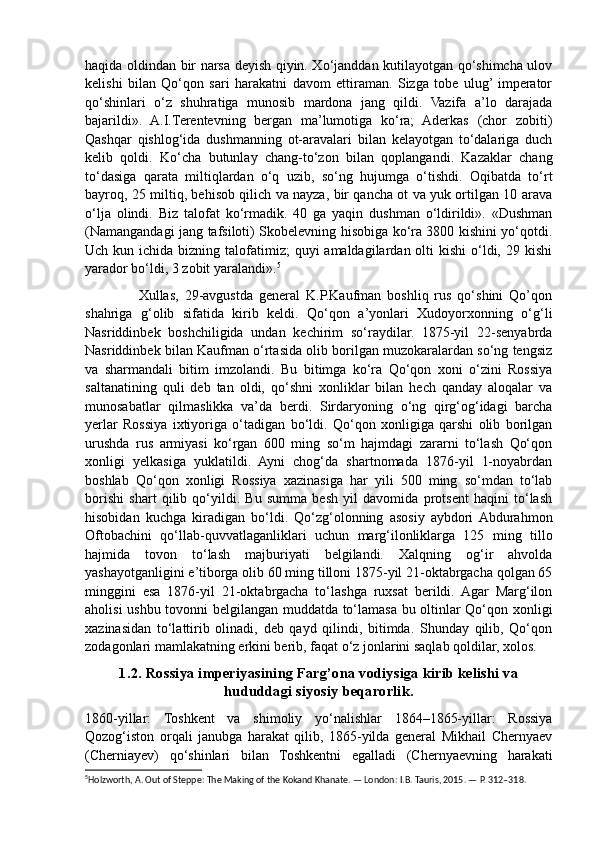 haqida oldindan bir narsa deyish qiyin. Xo‘janddan kutilayotgan qo‘shimcha ulov
kelishi   bilan   Qo‘qon   sari   harakatni   davom   ettiraman.   Sizga   tobe   ulug’  imperator
qo‘shinlari   o‘z   shuhratiga   munosib   mardona   jang   qildi.   Vazifa   a’lo   darajada
bajarildi».   A.I.Terentevning   bergan   ma’lumotiga   ko‘ra;   Aderkas   (chor   zobiti)
Qashqar   qishlog‘ida   dushmanning   ot-aravalari   bilan   kelayotgan   to‘dalariga   duch
kelib   qoldi.   Ko‘cha   butunlay   chang-to‘zon   bilan   qoplangandi.   Kazaklar   chang
to‘dasiga   qarata   miltiqlardan   o‘q   uzib,   so‘ng   hujumga   o‘tishdi.   Oqibatda   to‘rt
bayroq, 25 miltiq, behisob qilich va nayza, bir qancha ot va yuk ortilgan 10 arava
o‘lja   olindi.   Biz   talofat   ko‘rmadik.   40   ga   yaqin   dushman   o‘ldirildi».   «Dushman
(Namangandagi jang tafsiloti) Skobelevning hisobiga ko‘ra 3800 kishini yo‘qotdi.
Uch kun ichida bizning talofatimiz;  quyi  amaldagilardan olti  kishi  o‘ldi, 29 kishi
yarador bo‘ldi, 3 zobit yaralandi». 5
                  Xullas,   29-avgustda   general   K.P.Kaufman   boshliq   rus   qo‘shini   Qo’qon
shahriga   g‘olib   sifatida   kirib   keldi.   Qo‘qon   a’yonlari   Xudoyorxonning   o‘g‘li
Nasriddinbek   boshchiligida   undan   kechirim   so‘raydilar.   1875-yil   22-senyabrda
Nasriddinbek bilan Kaufman o‘rtasida olib borilgan muzokaralardan so‘ng tengsiz
va   sharmandali   bitim   imzolandi.   Bu   bitimga   ko‘ra   Qo‘qon   xoni   o‘zini   Rossiya
saltanatining   quli   deb   tan   oldi,   qo‘shni   xonliklar   bilan   hech   qanday   aloqalar   va
munosabatlar   qilmaslikka   va’da   berdi.   Sirdaryoning   o‘ng   qirg‘og‘idagi   barcha
yerlar   Rossiya   ixtiyoriga   o‘tadigan   bo‘ldi.   Qo‘qon   xonligiga   qarshi   olib   borilgan
urushda   rus   armiyasi   ko‘rgan   600   ming   so‘m   hajmdagi   zararni   to‘lash   Qo‘qon
xonligi   yelkasiga   yuklatildi.   Ayni   chog‘da   shartnomada   1876-yil   1-noyabrdan
boshlab   Qo‘qon   xonligi   Rossiya   xazinasiga   har   yili   500   ming   so‘mdan   to‘lab
borishi   shart   qilib   qo‘yildi.   Bu   summa   besh   yil   davomida   protsent   haqini   to‘lash
hisobidan   kuchga   kiradigan   bo‘ldi.   Qo‘zg‘olonning   asosiy   aybdori  Abdurahmon
Oftobachini   qo‘llab-quvvatlaganliklari   uchun   marg‘ilonliklarga   125   ming   tillo
hajmida   tovon   to‘lash   majburiyati   belgilandi.   Xalqning   og‘ir   ahvolda
yashayotganligini e’tiborga olib 60 ming tilloni 1875-yil 21-oktabrgacha qolgan 65
minggini   esa   1876-yil   21-oktabrgacha   to‘lashga   ruxsat   berildi.   Agar   Marg‘ilon
aholisi ushbu tovonni belgilangan muddatda to‘lamasa bu oltinlar Qo‘qon xonligi
xazinasidan   to‘lattirib   olinadi,   deb   qayd   qilindi,   bitimda.   Shunday   qilib,   Qo‘qon
zodagonlari mamlakatning erkini berib, faqat o‘z jonlarini saqlab qoldilar, xolos.
1.2. Rossiya imperiyasining Farg’ona vodiysiga kirib kelishi va
hududdagi siyosiy beqarorlik.
1860-yillar:   Toshkent   va   shimoliy   yo‘nalishlar   1864–1865-yillar:   Rossiya
Qozog‘iston   orqali   janubga   harakat   qilib,   1865-yilda   general   Mikhail   Chernyaev
(Cherniayev)   qo‘shinlari   bilan   Toshkentni   egalladi   (Chernyaevning   harakati
5
Holzworth, A. Out of Steppe: The Making of the Kokand Khanate. — London: I.B. Tauris, 2015. — P. 312–318. 