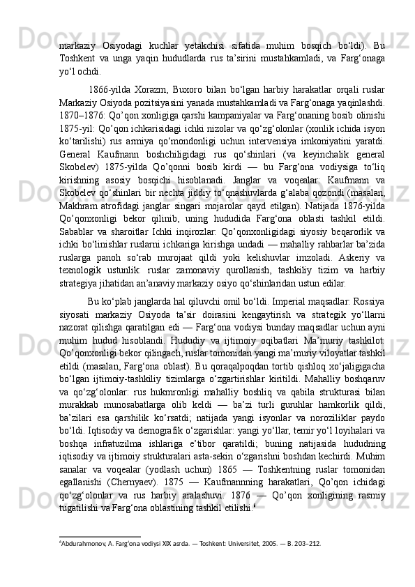 markaziy   Osiyodagi   kuchlar   yetakchisi   sifatida   muhim   bosqich   bo‘ldi).   Bu
Toshkent   va   unga   yaqin   hududlarda   rus   ta’sirini   mustahkamladi,   va   Farg‘onaga
yo‘l ochdi. 
              1866-yilda   Xorazm,   Buxoro   bilan   bo‘lgan   harbiy   harakatlar   orqali   ruslar
Markaziy Osiyoda pozitsiyasini yanada mustahkamladi va Farg‘onaga yaqinlashdi.
1870–1876: Qo’qon xonligiga qarshi kampaniyalar va Farg‘onaning bosib olinishi
1875-yil: Qo’qon ichkarisidagi ichki nizolar va qo‘zg‘olonlar (xonlik ichida isyon
ko‘tarilishi)   rus   armiya   qo‘mondonligi   uchun   intervensiya   imkoniyatini   yaratdi.
General   Kaufmann   boshchiligidagi   rus   qo‘shinlari   (va   keyinchalik   general
Skobelev)   1875-yilda   Qo’qonni   bosib   kirdi   —   bu   Farg‘ona   vodiysiga   to‘liq
kirishning   asosiy   bosqichi   hisoblanadi.   Janglar   va   voqealar:   Kaufmann   va
Skobelev qo‘shinlari  bir  nechta  jiddiy  to‘qnashuvlarda  g‘alaba  qozondi  (masalan,
Makhram   atrofidagi   janglar   singari   mojarolar   qayd   etilgan).   Natijada   1876-yilda
Qo’qonxonligi   bekor   qilinib,   uning   hududida   Farg‘ona   oblasti   tashkil   etildi.
Sabablar   va   sharoitlar   Ichki   inqirozlar:   Qo’qonxonligidagi   siyosiy   beqarorlik   va
ichki bo‘linishlar ruslarni ichkariga kirishga undadi — mahalliy rahbarlar ba’zida
ruslarga   panoh   so‘rab   murojaat   qildi   yoki   kelishuvlar   imzoladi.   Askeriy   va
texnologik   ustunlik:   ruslar   zamonaviy   qurollanish,   tashkiliy   tizim   va   harbiy
strategiya jihatidan an’anaviy markaziy osiyo qo‘shinlaridan ustun edilar. 
           Bu ko‘plab janglarda hal qiluvchi omil bo‘ldi. Imperial maqsadlar: Rossiya
siyosati   markaziy   Osiyoda   ta’sir   doirasini   kengaytirish   va   strategik   yo‘llarni
nazorat qilishga qaratilgan edi — Farg‘ona vodiysi bunday maqsadlar uchun ayni
muhim   hudud   hisoblandi.   Hududiy   va   ijtimoiy   oqibatlari   Ma’muriy   tashkilot:
Qo’qonxonligi bekor qilingach, ruslar tomonidan yangi ma’muriy viloyatlar tashkil
etildi   (masalan,   Farg‘ona   oblast).   Bu   qoraqalpoqdan   tortib   qishloq   xo‘jaligigacha
bo‘lgan   ijtimoiy-tashkiliy   tizimlarga   o‘zgartirishlar   kiritildi.   Mahalliy   boshqaruv
va   qo‘zg‘olonlar:   rus   hukmronligi   mahalliy   boshliq   va   qabila   strukturasi   bilan
murakkab   munosabatlarga   olib   keldi   —   ba’zi   turli   guruhlar   hamkorlik   qildi,
ba’zilari   esa   qarshilik   ko‘rsatdi;   natijada   yangi   isyonlar   va   noroziliklar   paydo
bo‘ldi. Iqtisodiy va demografik o‘zgarishlar: yangi yo‘llar, temir yo‘l loyihalari va
boshqa   infratuzilma   ishlariga   e’tibor   qaratildi;   buning   natijasida   hududning
iqtisodiy va ijtimoiy strukturalari asta-sekin o‘zgarishni boshdan kechirdi. Muhim
sanalar   va   voqealar   (yodlash   uchun)   1865   —   Toshkentning   ruslar   tomonidan
egallanishi   (Chernyaev).   1875   —   Kaufmannning   harakatlari,   Qo’qon   ichidagi
qo‘zg‘olonlar   va   rus   harbiy   aralashuvi.   1876   —   Qo’qon   xonligining   rasmiy
tugatilishi va Farg‘ona oblastining tashkil etilishi. 6
 
6
Abdurahmonov, A. Farg‘ona vodiysi XIX asrda. — Toshkent: Universitet, 2005. — B. 203–212. 