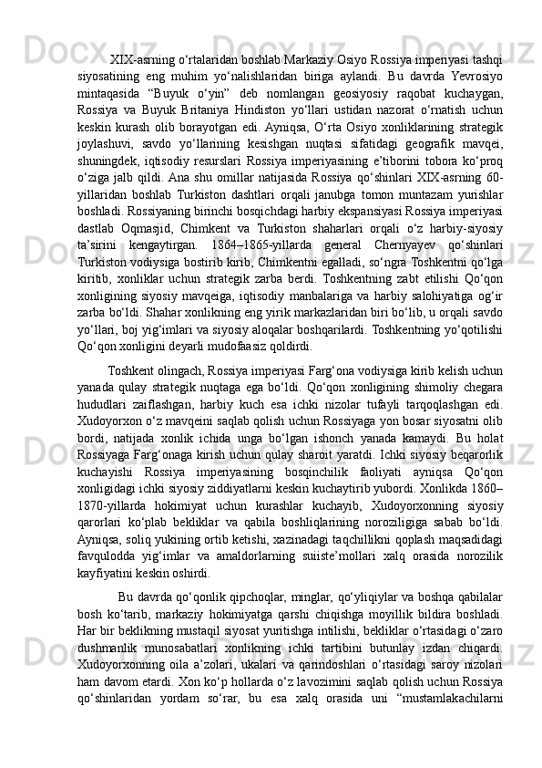          XIX-asrning o‘rtalaridan boshlab Markaziy Osiyo Rossiya imperiyasi tashqi
siyosatining   eng   muhim   yo‘nalishlaridan   biriga   aylandi.   Bu   davrda   Yevrosiyo
mintaqasida   “Buyuk   o‘yin”   deb   nomlangan   geosiyosiy   raqobat   kuchaygan,
Rossiya   va   Buyuk   Britaniya   Hindiston   yo‘llari   ustidan   nazorat   o‘rnatish   uchun
keskin   kurash   olib   borayotgan   edi.  Ayniqsa,   O‘rta   Osiyo   xonliklarining   strategik
joylashuvi,   savdo   yo‘llarining   kesishgan   nuqtasi   sifatidagi   geografik   mavqei,
shuningdek,   iqtisodiy   resurslari   Rossiya   imperiyasining   e’tiborini   tobora   ko‘proq
o‘ziga   jalb   qildi.  Ana   shu   omillar   natijasida   Rossiya   qo‘shinlari   XIX-asrning   60-
yillaridan   boshlab   Turkiston   dashtlari   orqali   janubga   tomon   muntazam   yurishlar
boshladi. Rossiyaning birinchi bosqichdagi harbiy ekspansiyasi Rossiya imperiyasi
dastlab   Oqmasjid,   Chimkent   va   Turkiston   shaharlari   orqali   o‘z   harbiy-siyosiy
ta’sirini   kengaytirgan.   1864–1865-yillarda   general   Chernyayev   qo‘shinlari
Turkiston vodiysiga bostirib kirib, Chimkentni egalladi, so‘ngra Toshkentni qo‘lga
kiritib,   xonliklar   uchun   strategik   zarba   berdi.   Toshkentning   zabt   etilishi   Qo‘qon
xonligining   siyosiy   mavqeiga,   iqtisodiy   manbalariga   va   harbiy   salohiyatiga   og‘ir
zarba bo‘ldi. Shahar xonlikning eng yirik markazlaridan biri bo‘lib, u orqali savdo
yo‘llari, boj yig‘imlari va siyosiy aloqalar boshqarilardi. Toshkentning yo‘qotilishi
Qo‘qon xonligini deyarli mudofaasiz qoldirdi.
         Toshkent olingach, Rossiya imperiyasi Farg‘ona vodiysiga kirib kelish uchun
yanada   qulay   strategik   nuqtaga   ega   bo‘ldi.   Qo‘qon   xonligining   shimoliy   chegara
hududlari   zaiflashgan,   harbiy   kuch   esa   ichki   nizolar   tufayli   tarqoqlashgan   edi.
Xudoyorxon o‘z mavqeini saqlab qolish uchun Rossiyaga yon bosar siyosatni olib
bordi,   natijada   xonlik   ichida   unga   bo‘lgan   ishonch   yanada   kamaydi.   Bu   holat
Rossiyaga Farg‘onaga kirish uchun qulay sharoit yaratdi. Ichki siyosiy beqarorlik
kuchayishi   Rossiya   imperiyasining   bosqinchilik   faoliyati   ayniqsa   Qo‘qon
xonligidagi ichki siyosiy ziddiyatlarni keskin kuchaytirib yubordi. Xonlikda 1860–
1870-yillarda   hokimiyat   uchun   kurashlar   kuchayib,   Xudoyorxonning   siyosiy
qarorlari   ko‘plab   bekliklar   va   qabila   boshliqlarining   noroziligiga   sabab   bo‘ldi.
Ayniqsa, soliq yukining ortib ketishi, xazinadagi taqchillikni qoplash maqsadidagi
favqulodda   yig‘imlar   va   amaldorlarning   suiiste’mollari   xalq   orasida   norozilik
kayfiyatini keskin oshirdi.
                   Bu davrda qo‘qonlik qipchoqlar, minglar, qo‘yliqiylar va boshqa qabilalar
bosh   ko‘tarib,   markaziy   hokimiyatga   qarshi   chiqishga   moyillik   bildira   boshladi.
Har bir beklikning mustaqil siyosat yuritishga intilishi, bekliklar o‘rtasidagi o‘zaro
dushmanlik   munosabatlari   xonlikning   ichki   tartibini   butunlay   izdan   chiqardi.
Xudoyorxonning   oila   a’zolari,   ukalari   va   qarindoshlari   o‘rtasidagi   saroy   nizolari
ham davom etardi. Xon ko‘p hollarda o‘z lavozimini saqlab qolish uchun Rossiya
qo‘shinlaridan   yordam   so‘rar,   bu   esa   xalq   orasida   uni   “mustamlakachilarni 