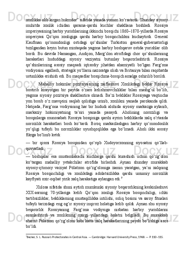 xonlikka olib kirgan hukmdor” sifatida yanada yomon ko‘rsatardi. Shunday siyosiy
muhitda   xonlik   ichidan   qarama-qarshi   kuchlar   shakllana   boshladi.   Rossiya
imperiyasining harbiy yurishlarining ikkinchi bosqichi 1860–1870-yillarda Rossiya
imperiyasi   Qo‘qon   xonligiga   qarshi   harbiy   bosqinchilikni   kuchaytirdi.   General
Kaufman   qo‘mondonligi   ostidagi   qo‘shinlar   Turkiston   general-gubernatorligi
tuzilgandan keyin butun mintaqada yagona harbiy boshqaruv ostida yurishlar olib
bordi.   Bu   davrda   Namangan,  Andijon,   Marg‘ilon   atrofidagi   chor   qo‘shinlarining
harakatlari   hududdagi   siyosiy   vaziyatni   butunlay   beqarorlashtirdi.   Rossiya
qo‘shinlarining   asosiy   maqsadi   iqtisodiy   jihatdan   ahamiyatli   bo‘lgan   Farg‘ona
vodiyosini egallash, strategik yo‘llarni nazoratga olish va Britaniya bilan raqobatda
ustunlikka erishish edi. Bu maqsadlar bosqichma-bosqich amalga oshirilib borildi.
              Mahalliy   hokimlar   pozitsiyasining   zaiflashuvi   Xonlikdagi   beklar   Rossiya
bostirib   kirayotgan   bir   paytda   o‘zaro   kelishmovchiliklar   bilan   mashg‘ul   bo‘lib,
yagona siyosiy pozitsiya shakllantira olmadi. Ba’zi bekliklar Rossiyaga vaqtincha
yon   bosib   o‘z   mavqeini   saqlab   qolishga   urinib,   xonlikni   yanada   parokanda   qildi.
Natijada,   Farg‘ona   vodiysining   har   bir   hududi   alohida   siyosiy   markazga   aylanib,
markaziy   hokimiyatning   ta’siri   yanada   pasaydi.   Aholining   noroziligi   va
bosqinlarga munosabati Rossiya bosqiniga qarshi ayrim bekliklarda xalq o‘rtasida
norozilik   harakatlari   bosh   ko‘tardi.   Biroq   markazlashgan   harbiy   qo‘mondonlik
yo‘qligi   tufayli   bu   noroziliklar   uyushqoqlikka   ega   bo‘lmadi.   Aholi   ikki   asosiy
fikrga bo‘linib ketdi:
—   bir   qismi   Rossiya   bosqinidan   qo‘rqib   Xudoyorxonning   siyosatini   qo‘llab-
quvvatladi;
—   boshqalar   esa   mustamlakachi   kuchlarga   qarshi   kurashish   uchun   qo‘zg‘olon
ko‘targan   mahalliy   yetakchilar   atrofida   birlashdi.   Aynan   shunday   murakkab
siyosiy-ijtimoiy   vaziyat   Pölatxon   qo‘zg‘oloniga   zamin   yaratgan,   ya’ni   xalqning
Rossiya   bosqinchiligi   va   xonlikdagi   adolatsizlikka   qarshi   umumiy   norozilik
kayfiyati oxir-oqibat yirik xalq harakatiga aylangan edi. 7
         Xulosa sifatida shuni aytish mumkunki siyosiy beqarorlikning keskinlashuvi
XIX-asrning   70-yillariga   kelib   Qo‘qon   xonligi   Rossiya   bosqinchiligi,   ichki
tartibsizliklar,  bekliklarning mustaqillikka  intilishi,  soliq  bosimi  va  saroy  fitnalari
tufayli tarixidagi eng og‘ir siyosiy inqiroz holatiga kelib qoldi. Aynan shu siyosiy
beqarorlik   Rossiyaning   Farg‘ona   vodiysiga   nisbatan   harbiy   yurishlarini
osonlashtirdi   va   xonlikning   oxirgi   yillaridagi   holatni   belgiladi.   Bu   murakkab
sharoit Pölatxon qo‘zg‘oloni kabi katta xalq harakatlarining paydo bo‘lishiga asos
bo‘ldi.
7
Becker, S. L. Russia’s Protectorates in Central Asia. — Cambridge: Harvard University Press, 1968. — P. 110–115.  