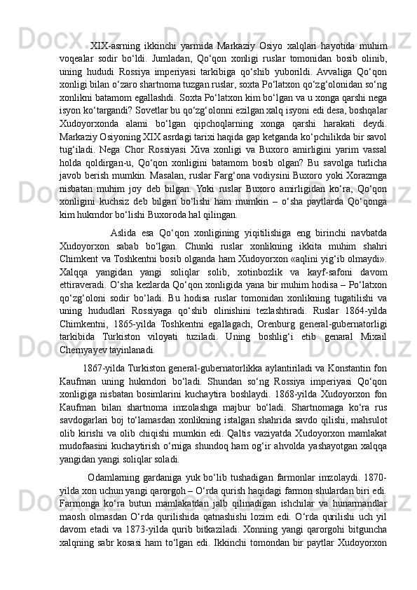               XIX - asrning   ikkinchi   yarmida   Markaziy   Osiyo   xalqlari   hayotida   muhim
voqealar   sodir   bo‘ldi.   Jumladan,   Qo‘qon   xonligi   ruslar   tomonidan   bosib   olinib,
uning   hududi   Rossiya   imperiyasi   tarkibiga   qo‘shib   yuborildi.   Avvaliga   Qo‘qon
xonligi bilan o‘zaro shartnoma tuzgan ruslar, soxta Po‘latxon qo‘zg‘olonidan so‘ng
xonlikni batamom egallashdi.  Soxta Po‘latxon kim bo‘lgan va u xonga qarshi nega
isyon ko‘targandi? Sovetlar bu qo‘zg‘olonni ezilgan xalq isyoni edi desa, boshqalar
Xudoyorxonda   alami   bo‘lgan   qipchoqlarning   xonga   qarshi   harakati   deydi.
Markaziy Osiyoning XIX asrdagi tarixi haqida gap ketganda ko‘pchilikda bir savol
tug‘iladi.   Nega   Chor   Rossiyasi   Xiva   xonligi   va   Buxoro   amirligini   yarim   vassal
holda   qoldirgan-u,   Qo‘qon   xonligini   batamom   bosib   olgan?   Bu   savolga   turlicha
javob berish mumkin. Masalan, ruslar Farg‘ona vodiysini Buxoro yoki Xorazmga
nisbatan   muhim   joy   deb   bilgan.   Yoki   ruslar   Buxoro   amirligidan   ko‘ra,   Qo‘qon
xonligini   kuchsiz   deb   bilgan   bo‘lishi   ham   mumkin   –   o‘sha   paytlarda   Qo‘qonga
kim hukmdor bo‘lishi Buxoroda hal qilingan.
                    Aslida   esa   Qo‘qon   xonligining   yiqitilishiga   eng   birinchi   navbatda
Xudoyorxon   sabab   bo‘lgan.   Chunki   ruslar   xonlikning   ikkita   muhim   shahri
Chimkent va Toshkentni bosib olganda ham Xudoyorxon «aqlini yig‘ib olmaydi».
Xalqqa   yangidan   yangi   soliqlar   solib,   xotinbozlik   va   kayf-safoni   davom
ettiraveradi. O‘sha kezlarda Qo‘qon xonligida yana bir muhim hodisa – Po‘latxon
qo‘zg‘oloni   sodir   bo‘ladi.   Bu   hodisa   ruslar   tomonidan   xonlikning   tugatilishi   va
uning   hududlari   Rossiyaga   qo‘shib   olinishini   tezlashtiradi.   Ruslar   1864-yilda
Chimkentni,   1865-yilda   Toshkentni   egallagach,   Orenburg   general-gubernatorligi
tarkibida   Turkiston   viloyati   tuziladi.   Uning   boshlig‘i   etib   genaral   Mixail
Chernyayev tayinlanadi. 
         1867-yilda Turkiston general-gubernatorlikka aylantiriladi va Konstantin fon
Kaufman   uning   hukmdori   bo‘ladi.   Shundan   so‘ng   Rossiya   imperiyasi   Qo‘qon
xonligiga   nisbatan   bosimlarini   kuchaytira   boshlaydi.   1868-yilda   Xudoyorxon   fon
Kaufman   bilan   shartnoma   imzolashga   majbur   bo‘ladi.   Shartnomaga   ko‘ra   rus
savdogarlari boj to‘lamasdan xonlikning istalgan shahrida savdo qilishi, mahsulot
olib  kirishi   va   olib  chiqishi   mumkin   edi.  Qaltis   vaziyatda   Xudoyorxon  mamlakat
mudofaasini kuchaytirish o‘rniga shundoq ham og‘ir  ahvolda yashayotgan xalqqa
yangidan yangi soliqlar soladi. 
                Odamlarning  gardaniga   yuk  bo‘lib   tushadigan   farmonlar   imzolaydi.   1870-
yilda xon uchun yangi qarorgoh – O‘rda qurish haqidagi farmon shulardan biri edi.
Farmonga   ko‘ra   butun   mamlakatdan   jalb   qilinadigan   ishchilar   va   hunarmandlar
maosh   olmasdan   O‘rda   qurilishida   qatnashishi   lozim   edi.   O‘rda   qurilishi   uch   yil
davom   etadi   va   1873-yilda   qurib   bitkaziladi.   Xonning   yangi   qarorgohi   bitguncha
xalqning sabr  kosasi  ham  to‘lgan edi. Ikkinchi  tomondan bir paytlar Xudoyorxon 