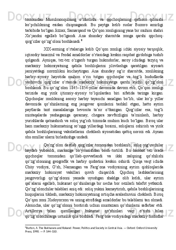 tomonidan   Musulmonqulning   o‘ldirilishi   va   qipchoqlarning   qatliom   qilinishi
ko‘pchilikning   esidan   chiqmagandi.   Bu   paytga   kelib   ruslar   Buxoro   amirligi
tarkibida bo‘lgan Jizzax, Samarqand va Qo‘qon xonligining yana bir muhim shahri
Xo‘jandni   egallab   bo‘lgandi.   Ana   shunday   sharoitda   xonga   qarshi   qipchoq-
qirg‘izlar qo‘zg‘oloni boshlanadi. 8
                    XIX-asrning   o‘rtalariga   kelib   Qo‘qon   xonligi   ichki   siyosiy   tarqoqlik,
iqtisodiy tanazzul va feodal amaldorlar o‘rtasidagi keskin raqobat girdobiga tushib
qolgandi.  Ayniqsa,   tez-tez   o‘zgarib   turgan   hukmdorlar,   saroy   ichidagi   tazyiq   va
markaziy   hokimiyatning   qabila   boshliqlarini   jilovlashga   qaratilgan   siyosati
jamiyatdagi   norozilikni   kuchaytirgan.   Ana   shunday   og‘ir   sharoitda,   xonlikning
harbiy-siyosiy   hayotida   muhim   o‘rin   tutgan   qipchoqlar   va   tog‘li   hududlarda
yashovchi   qirg‘izlar   o‘rtasida   markaziy   hokimiyatga   qarshi   kuchli   qo‘zg‘olon
boshlandi. Bu qo‘zg‘olon 1845–1854-yillar davomida davom etib, Qo‘qon xonligi
tarixida   eng   yirik   ijtimoiy-siyosiy   to‘lqinlardan   biri   sifatida   tarixga   kirgan.
Qipchoqlar   xonlikning   asosiy   harbiy   tayanchi   sanalgan   bo‘lib,   ular   ko‘p   yillar
davomida   qo‘shinlarning   eng   jangovar   qismlarini   tashkil   etgan,   hatto   ayrim
paytlarda   taxt   masalalariga   bevosita   ta’sir   o‘tkazgan.   Qirg‘izlar   esa,   tog‘li
mintaqalarda   yashaganiga   qaramay,   chegara   xavfsizligini   ta’minlash,   harbiy
yurishlarda   qatnashish   va   soliq   yig‘ish   tizimida   muhim   kuch   bo‘lgan.   Biroq   ular
ham markaziy hukumatning so‘nggi yillardagi  bosimi, soliqlarni  oshirish va yirik
qabila   boshliqlarining   vakolatlarini   cheklash   siyosatidan   qattiq   norozi   edi.  Aynan
shu omillar ularni birlashishga undadi.
                      Qo‘zg‘olon   dastlab   qirg‘izlar   tomonidan   boshlanib,   soliq   yig‘uvchilar
haydab   yuborildi,   markazga   bo‘ysunishdan   bosh   tortildi.   Bu   harakat   tez   orada
qipchoqlar   tomonidan   qo‘llab-quvvatlandi   va   ikki   xalqning   qo‘shilishi
qo‘zg‘olonning   geografik   va   harbiy   qudratini   keskin   oshirdi.   Qisqa   vaqt   ichida
Chüy   vodiysi,   O‘sh,   Namangan   va   Farg‘ona   vodiysining   ayrim   qishloqlarida
markaziy   hokimiyat   vakillari   quvib   chiqarildi.   Qipchoq   lashkarlarining
jangovorligi   qo‘zg‘olonni   yanada   uyushgan   shaklga   olib   keldi,   ular   ayrim
qal’alarni   egallab,   hukumat   qo‘shinlariga   bir   necha   bor   sezilarli   talafot   yetkazdi.
Qo‘zg‘olonchilar talablari aniq edi: soliq yukini kamaytirish, qabila boshliqlarining
huquqlarini tiklash, markaziy hokimiyatning ortiqcha aralashuvini cheklash. Biroq
Qo‘qon xoni Xudoyorxon va uning atrofidagi amaldorlar bu talablarni tan olmadi.
Aksincha,  ular  qo‘zg‘olonni  bostirish  uchun muntazam  qo‘shinlarni  safarbar  etdi.
Artilleriya   bilan   qurollangan   hukumat   qo‘shinlari   vaqt   o‘tishi   bilan
qo‘zg‘olonchilarga ustunlik qila boshladi. Farg‘ona vodiysidagi markaziy hududlar
8
Burton, A. The Bukharans and Kokand: Power, Politics and Society in Central Asia. — Oxford: Oxford University 
Press, 1990. — P. 144–150. 