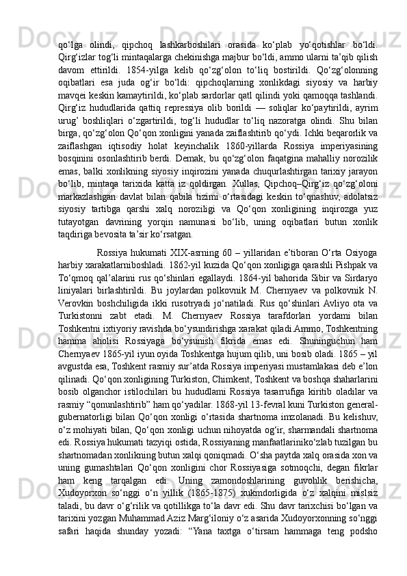qo‘lga   olindi,   qipchoq   lashkarboshilari   orasida   ko‘plab   yo‘qotishlar   bo‘ldi.
Qirg‘izlar tog‘li mintaqalarga chekinishga majbur bo‘ldi, ammo ularni ta’qib qilish
davom   ettirildi.   1854-yilga   kelib   qo‘zg‘olon   to‘liq   bostirildi.   Qo‘zg‘olonning
oqibatlari   esa   juda   og‘ir   bo‘ldi:   qipchoqlarning   xonlikdagi   siyosiy   va   harbiy
mavqei keskin kamaytirildi, ko‘plab sardorlar qatl qilindi yoki qamoqqa tashlandi.
Qirg‘iz   hududlarida   qattiq   repressiya   olib   borildi   —   soliqlar   ko‘paytirildi,   ayrim
urug’  boshliqlari   o‘zgartirildi,   tog‘li   hududlar   to‘liq   nazoratga   olindi.   Shu   bilan
birga, qo‘zg‘olon Qo‘qon xonligini yanada zaiflashtirib qo‘ydi. Ichki beqarorlik va
zaiflashgan   iqtisodiy   holat   keyinchalik   1860-yillarda   Rossiya   imperiyasining
bosqinini  osonlashtirib  berdi.  Demak,  bu  qo‘zg‘olon  faqatgina   mahalliy  norozilik
emas,   balki   xonlikning   siyosiy   inqirozini   yanada   chuqurlashtirgan   tarixiy   jarayon
bo‘lib,   mintaqa   tarixida   katta   iz   qoldirgan.   Xullas,   Qipchoq–Qirg‘iz   qo‘zg‘oloni
markazlashgan   davlat   bilan   qabila   tizimi   o‘rtasidagi   keskin   to‘qnashuv,   adolatsiz
siyosiy   tartibga   qarshi   xalq   noroziligi   va   Qo‘qon   xonligining   inqirozga   yuz
tutayotgan   davrining   yorqin   namunasi   bo‘lib,   uning   oqibatlari   butun   xonlik
taqdiriga bevosita ta’sir ko‘rsatgan. 
                      Rossiya   hukumati   XIX-asrning   60   –   yillaridan   e’tiboran   O‘rta   Osiyoga
harbiy xarakatlarniboshladi. 1862-yil kuzida Qo‘qon xonligiga qarashli Pishpak va
To‘qmoq qal’alarini rus qo‘shinlari egallaydi. 1864-yil bahorida Sibir va Sirdaryo
liniyalari   birlashtirildi.   Bu   joylardan   polkovnik   M.   Chernyaev   va   polkovnik   N.
Verovkin   boshchiligida   ikki   rusotryadi   jo‘natiladi.   Rus   qo‘shinlari  Avliyo   ota   va
Turkistonni   zabt   etadi.   M.   Chernyaev   Rossiya   tarafdorlari   yordami   bilan
Toshkentni ixtiyoriy ravishda bo‘ysundirishga xarakat qiladi.Ammo, Toshkentning
hamma   aholisi   Rossiyaga   bo‘ysunish   fikrida   emas   edi.   Shuninguchun   ham
Chernyaev 1865-yil iyun oyida Toshkentga hujum qilib, uni bosib oladi. 1865 – yil
avgustda esa, Toshkent rasmiy sur’atda Rossiya imperiyasi mustamlakasi deb e’lon
qilinadi. Qo‘qon xonligining Turkiston, Chimkent, Toshkent va boshqa shaharlarini
bosib   olganchor   istilochilari   bu   hududlami   Rossiya   tasarrufiga   kiritib   oladilar   va
rasmiy “qonunlashtirib” ham qo‘yadilar. 1868-yil 13-fevral kuni Turkiston general-
gubernatorligi bilan Qo‘qon xonligi  o‘rtasida shartnoma imzolanadi. Bu kelishuv,
o‘z mohiyati bilan, Qo‘qon xonligi uchun nihoyatda og‘ir, sharmandali shartnoma
edi. Rossiya hukumati tazyiqi ostida, Rossiyaning manfaatlariniko‘zlab tuzilgan bu
shartnomadan xonlikning butun xalqi qoniqmadi. O‘sha paytda xalq orasida xon va
uning   gumashtalari   Qo‘qon   xonligini   chor   Rossiyasiga   sotmoqchi,   degan   fikrlar
ham   keng   tarqalgan   edi.   Uning   zamondoshlarining   guvohlik   berishicha,
Xudoyorxon   so‘nggi   o‘n   yillik   (1865-1875)   xukmdorligida   o‘z   xalqini   mislsiz
taladi, bu davr o‘g‘rilik va qotillikga to‘la davr edi. Shu davr tarixchisi bo‘lgan va
tarixini yozgan Muhammad Aziz Marg‘iloniy o‘z asarida Xudoyorxonning so‘nggi
safari   haqida   shunday   yozadi:   “Yana   taxtga   o‘tirsam   hammaga   teng   podsho 