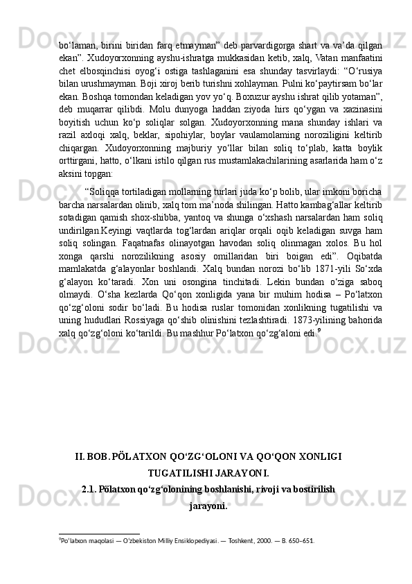 bo‘laman,  birini  biridan farq etmayman” deb parvardigorga shart  va va’da qilgan
ekan”.   Xudoyorxonning   ayshu-ishratga   mukkasidan   ketib,   xalq,  Vatan   manfaatini
chet   elbosqinchisi   oyog‘i   ostiga   tashlaganini   esa   shunday   tasvirlaydi:   “O‘rusiya
bilan urushmayman. Boji xiroj berib turishni xohlayman. Pulni ko‘paytirsam bo‘lar
ekan. Boshqa tomondan keladigan yov yo‘q. Boxuzur ayshu ishrat qilib yotaman”,
deb   muqarrar   qilibdi.   Molu   dunyoga   haddan   ziyoda   hirs   qo‘ygan   va   xazinasini
boyitish   uchun   ko‘p   soliqlar   solgan.   Xudoyorxonning   mana   shunday   ishlari   va
razil   axloqi   xalq,   beklar,   sipohiylar,   boylar   vaulamolaming   noroziligini   keltirib
chiqargan.   Xudoyorxonning   majburiy   yo‘llar   bilan   soliq   to‘plab,   katta   boylik
orttirgani, hatto, o‘lkani istilo qilgan rus mustamlakachilarining asarlarida ham o‘z
aksini topgan: 
          “Soliqqa tortiladigan mollarning turlari juda ko‘p bolib, ular imkoni boricha
barcha narsalardan olinib, xalq tom ma’noda shilingan. Hatto kambag‘allar keltirib
sotadigan   qamish   shox-shibba,   yantoq   va   shunga   o‘xshash   narsalardan   ham   soliq
undirilgan.Keyingi   vaqtlarda   tog‘lardan   ariqlar   orqali   oqib   keladigan   suvga   ham
soliq   solingan.   Faqatnafas   olinayotgan   havodan   soliq   olinmagan   xolos.   Bu   hol
xonga   qarshi   norozilikning   asosiy   omillaridan   biri   boigan   edi”.   Oqibatda
mamlakatda   g‘alayonlar   boshlandi.   Xalq   bundan   norozi   bo‘lib   1871-yili   So‘xda
g‘alayon   ko‘taradi.   Xon   uni   osongina   tinchitadi.   Lekin   bundan   o‘ziga   saboq
olmaydi.   O‘sha   kezlarda   Qo‘qon   xonligida   yana   bir   muhim   hodisa   –   Po‘latxon
qo‘zg‘oloni   sodir   bo‘ladi.   Bu   hodisa   ruslar   tomonidan   xonlikning   tugatilishi   va
uning hududlari Rossiyaga qo‘shib olinishini tezlashtiradi. 1873-yilining bahorida
xalq qo‘zg‘oloni ko‘tarildi. Bu mashhur Po‘latxon qo‘zg‘aloni edi. 9
II. BOB.   PÖLATXON QO‘ZG‘OLONI VA QO‘QON XONLIGI
TUGATILISHI JARAYONI.
2.1. Pölatxon qo‘zg‘olonining boshlanishi, rivoji va bostirilish
jarayoni.
9
Po‘latxon maqolasi — O‘zbekiston Milliy Ensiklopediyasi. — Toshkent, 2000. — B. 650–651.  