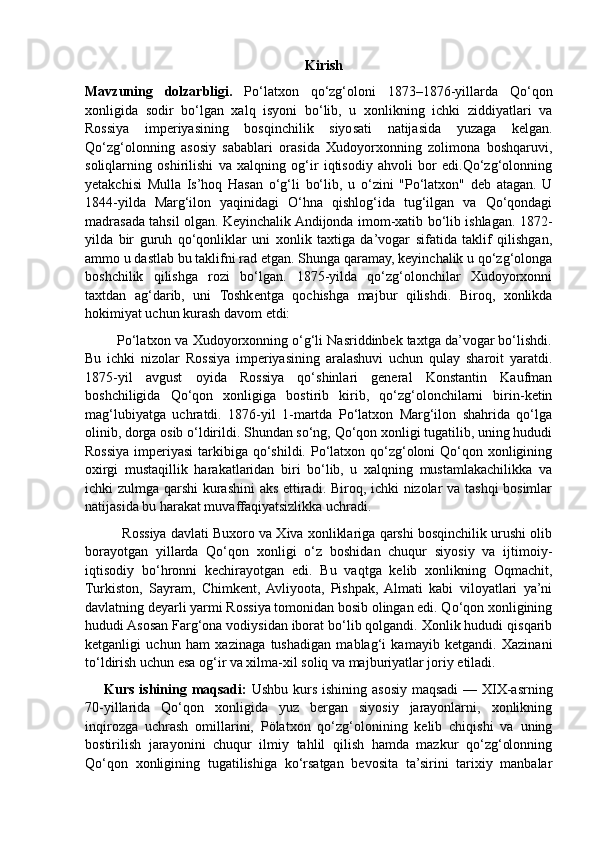                                                                                   Kirish
Mavzuning   dolzarbligi.   Po‘latxon   qo‘zg‘oloni   1873–1876-yillarda   Qo‘qon
xonligida   sodir   bo‘lgan   xalq   isyoni   bo‘lib,   u   xonlikning   ichki   ziddiyatlari   va
Rossiya   imperiyasining   bosqinchilik   siyosati   natijasida   yuzaga   kelgan.
Qo‘zg‘olonning   asosiy   sabablari   orasida   Xudoyorxonning   zolimona   boshqaruvi,
soliqlarning   oshirilishi   va   xalqning   og‘ir   iqtisodiy   ahvoli   bor   edi.Qo‘zg‘olonning
yetakchisi   Mulla   Is’hoq   Hasan   o‘g‘li   bo‘lib,   u   o‘zini   "Po‘latxon"   deb   atagan.   U
1844-yilda   Marg‘ilon   yaqinidagi   O‘hna   qishlog‘ida   tug‘ilgan   va   Qo‘qondagi
madrasada tahsil olgan. Keyinchalik Andijonda imom-xatib bo‘lib ishlagan. 1872-
yilda   bir   guruh   qo‘qonliklar   uni   xonlik   taxtiga   da’vogar   sifatida   taklif   qilishgan,
ammo u dastlab bu taklifni rad etgan. Shunga qaramay, keyinchalik u qo‘zg‘olonga
boshchilik   qilishga   rozi   bo‘lgan.   1875-yilda   qo‘zg‘olonchilar   Xudoyorxonni
taxtdan   ag‘darib,   uni   Toshkentga   qochishga   majbur   qilishdi.   Biroq,   xonlikda
hokimiyat uchun kurash davom etdi:
        Po‘latxon va Xudoyorxonning o‘g‘li Nasriddinbek taxtga da’vogar bo‘lishdi.
Bu   ichki   nizolar   Rossiya   imperiyasining   aralashuvi   uchun   qulay   sharoit   yaratdi.
1875-yil   avgust   oyida   Rossiya   qo‘shinlari   general   Konstantin   Kaufman
boshchiligida   Qo‘qon   xonligiga   bostirib   kirib,   qo‘zg‘olonchilarni   birin-ketin
mag‘lubiyatga   uchratdi.   1876-yil   1-martda   Po‘latxon   Marg‘ilon   shahrida   qo‘lga
olinib, dorga osib o‘ldirildi. Shundan so‘ng, Qo‘qon xonligi tugatilib, uning hududi
Rossiya imperiyasi  tarkibiga qo‘shildi. Po‘latxon qo‘zg‘oloni Qo‘qon xonligining
oxirgi   mustaqillik   harakatlaridan   biri   bo‘lib,   u   xalqning   mustamlakachilikka   va
ichki zulmga qarshi kurashini  aks ettiradi. Biroq, ichki nizolar va tashqi  bosimlar
natijasida bu harakat muvaffaqiyatsizlikka uchradi.
          Rossiya davlati Buxoro va Xiva xonliklariga qarshi bosqinchilik urushi olib
borayotgan   yillarda   Qo‘qon   xonligi   o‘z   boshidan   chuqur   siyosiy   va   ijtimoiy-
iqtisodiy   bo‘hronni   kechirayotgan   edi.   Bu   vaqtga   kelib   xonlikning   Oqmachit,
Turkiston,   Sayram,   Chimkent,  Avliyoota,   Pishpak,  Almati   kabi   viloyatlari   ya’ni
davlatning deyarli yarmi Rossiya tomonidan bosib olingan edi. Qo‘qon xonligining
hududi Asosan Farg‘ona vodiysidan iborat bo‘lib qolgandi. Xonlik hududi qisqarib
ketganligi   uchun   ham   xazinaga   tushadigan   mablag‘i   kamayib   ketgandi.   Xazinani
to‘ldirish uchun esa og‘ir va xilma-xil soliq va majburiyatlar joriy etiladi.
       Kurs ishining maqsadi:   Ushbu kurs ishining asosiy maqsadi  — XIX-asrning
70-yillarida   Qo‘qon   xonligida   yuz   bergan   siyosiy   jarayonlarni,   xonlikning
inqirozga   uchrash   omillarini,   Pölatxon   qo‘zg‘olonining   kelib   chiqishi   va   uning
bostirilish   jarayonini   chuqur   ilmiy   tahlil   qilish   hamda   mazkur   qo‘zg‘olonning
Qo‘qon   xonligining   tugatilishiga   ko‘rsatgan   bevosita   ta’sirini   tarixiy   manbalar 
